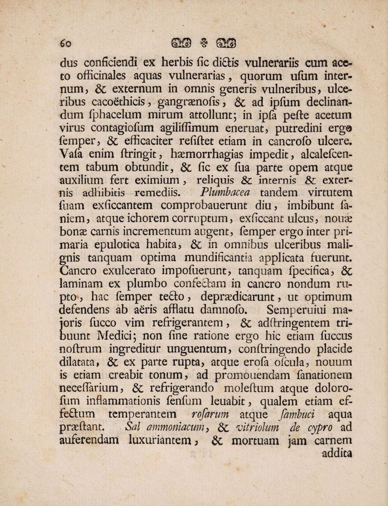 eo ©5) § ®g) dus confidendi ex herbis fic dictis vulnerariis cum ace» to officinales aquas vulnerarias, quorum ulurn inter¬ num, & externum in omnis generis vulneribus, ulce¬ ribus cacoethicis, gangrasnofis, & ad ipfum declinan¬ dum Iphacelum mirum attollunt; in ipla pefte acetum virus contagiofum agiliffimum eneruat, putredini erg® femper, & efficaciter refiftet etiam in cancrolo ulcere. Vafa enim ftringit, htemorrhagias impedit, alcalefcen- tem tabum obtundit, &; fic ex fua parte opem atque auxilium fert eximium, reliquis & incernis & exter¬ nis adhibitis remediis. Plumbacea tandem virtutem fuam exficcantem comprobauerunt diu, imbibunt la¬ niem, atque ichorem corruptum, exficcant ulcus, noute bonae carnis incrementum augent, femper ergo inter pri¬ maria epulotica habita, & in omnibus ulceribus mali¬ gnis tanquam optima mundificantia applicata fuerunt. Cancro exulcerato impoluerunt, tanquam fpecifica, Sc laminam ex plumbo confectam in cancro nondum ru¬ pto , hac femper teffo, depraedicarunt, ut optimum defendens ab aeris afflatu damnofo. Semperuiui ma¬ joris fucco vim refrigerantem, & adftringentem tri¬ buunt Medici; non fine ratione ergo hic edam fuccus noftrum ingreditur unguentum, conftringendo placide dilatata, & ex parte rupta, atque erola oicula, nouurn is etiam creabit tonum, ad promonendam fanadonem necefiarium, & refrigerando moleftum atque doloro- fum inflammationis fenfum leuabit, qualem etiam ef- feftum temperantem rofarum atque fambuci aqua praeftant. Sal ammoniacum, Qc vitriolum de cypro ad auferendam luxuriantem, 8c mortuam jam carnem addita