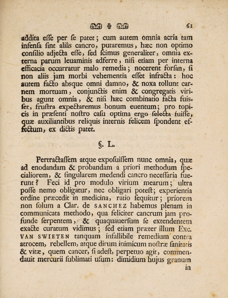 % ©S €i addita efle per fe patet; cum autem omnia acria tam infenfa fint alias cancro, putaremus, haec non optimo confilio adjeda efle, fed Icimus generaliter, omnia ex¬ terna parum leuaminis adferre, nifi etiam per interna efficacia occurratur malo remedia; nocerent forfan, fi non aliis jam morbi vehementia eflet infrada: hoc autem fado absque omni damno, & noxa tollunt car¬ nem mortuam, conj undis enim & congregatis viri¬ bus agunt omnia, & nifi haec combinatio fada fuis- fet, fruftra expedaremus bonum euentum; pro topi- cis in praefenti noftro cafu optima ergo feleSfca fuifle, quae auxiliantibus reliquis internis felicem fpondent ef- redum, ex didis patet. §• L- Pertradaflem atque expofuiflem nunc omnia, quae ad enodandam & probandam a priori methodum fe¬ cialiorem, &. Angularem medendi cancro neceflaria fue¬ runt ? Feci id pro modulo virium mearum; ultra pofle nemo obligatur, nec obligari poteft; experientia ordine praecedit in medicina, ratio (equitur; priorem non folum a Clar. de sanchez habemus plenam in communicata methodo, qua feliciter cancrum jam pro¬ funde ferpentem, & quaquauerfum fe extendentem exade curatum vidimus ; fed etiam praeter illum Exc. VAN swieten tanquam infallibile remedium contra atrocem, rebellem, atque dirum inimicum noftrae fani taris & vitae, quem cancer, fiadeft, perpetuo agit, commen- dauit mercurii fublimati ufum: dimidium hujus granum in