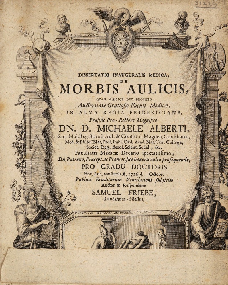 fPVis enitita. DISSERTATIO INAUGURALIS MEDICA D E. MORBIS AULICIS |% QVAM AUSPICfc DEO PJIOPITIO I AuBoritate Gratio/# Facuh. Medie#, p. IN A L M r REGIA F RIDERI'CIANA* fe Prafide Pro - Metior e Magmfuo f DN. D. MICHAELE ALBERTI, || Sacr.Maj.Reg.BoruII.AuL & Confiftor.Magdeb.Confiiiarios I Mcd. &Phiiof.Nat.Prof. PubLOrd. AcacLNat.Cur. Collega, U Societ, Reg. Berol.Scient.Sodali, 8cc. Facultatis Medicae Decano (pedatiflimo, I Dn, Patrono, Praceft.acPromot/uo honoris cultuprofequsndop I _ PRO GRADU DOCTOR1S K Hcr. Loc. confuetis A. 17 2 6. d, O&obr. It. Pubium Eruditorum Ventilationi fnbjkm Au&or & Rsfpondens Wk&.. SAMUEL FRIEBE» 'J WwliffLandUuita • Silc/ius. iiiuiimimmniiim | '-'/w ***' -***nmm■ ■ ■•**** .. v