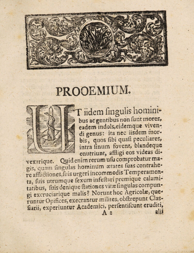 T iidemfmgulis homini¬ bus ac gentibus non funt mores? eadem indo's>eidemque vives* di genus: ita nec iisdem mor¬ bis , quos libi quali peculiares» intra linum fovent» bl&ndeque * enutriunt, affligi eos videas di* vexarique. Quid enim rerum ufu comprobatur ma¬ gis, ouam lingulas hominum aetates fuas contrane- re affliaiones.fuis urgeri incommodis Temperamen- ta, fuis utrumque fexurainfeftaripremique calami¬ tatibus, (bis denique (lationes vitis lingulas compun¬ gi excruciarique malis? Norunt hoc Agricolae, que* runtvir Opifices, execrantur milites, obftrepunt Clas- fiarii, experiuntur Academici» perfencifeunt eruditi, Jh ^