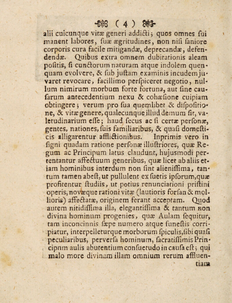 alii cuicunque vitee generi addidi; quos omnes fui manent labores, fuae aegritudines, non nifi faniore corporis cura facile mitigandae, deprecandae, defen¬ dendae. Quibus extra omnem dubitationis aleam pofitis, fi eundorum naturam atque indolem quen- quam evolvere, St fub juftam examinis incudem ju¬ varet revocare, facillimo perfpiceret negotio, nul¬ lum nimirum morbum forte fortuna, aut fine cau- farum antecedentium nexu St cohaefione cuipiam obtingere 5 verum pro fua quemlibet St difpofitio* ne, 8t vitegenere,qualecunqueilluddemurn fit, va¬ letudinarium efie; haud fecus ac fi certas perfonae, gentes, nationes, fuis familiaribus, St quafi domefti- cis alligarentur afflidionibus. Inprimis vero in figni quadam ratione perfonas illuftriores, quas Re¬ gum ac Priricipum latus claudunt, hujusmodi per¬ tentantur affeduum generibus, quae licet ab aliis et¬ iam hominibus interdum non fint alieniffima, tan¬ tum tamen abeft, ut pullulent exfuetis ipforum,quae profitentur ftudiis, ut potius renunciationi priftini operis, novasque rationi vite (lautioris forfan& mol¬ lioris) affedatae, originem ferant acceptam. Quod autem nitidiffima illa, elegantiffima & tantum non divina hominum progenies, quee Aulam fequitur, tam inconcinnis fxpe numero atque funefiis corri¬ piatur, interpeileturque morborum fpicu!i$,fibi quafi peculiaribus, perverfa hominum, facratifilmisPrin- cipnm aulis abutentiumconfuetudoincaulaeft; qui malo more divinum illam omnium rerum affluen- u; • ciat»