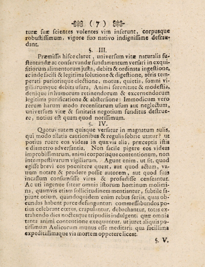 ). -tt>3 (7) & tuix fuse fcientes volentes vim inferunt, corpusque robuftifiimum, vigore fuo nativo indigniffimc defra»® dant, §. III. Fremidis hifceclaret , univerfum vitae naturalis fu-* ftentandaeac confervandaefundamentum verfari inexqui- fitiorum alimentorum jufta, debita & ordinata ingeftione* gcindefacili & legitima folutione&digeftione, aeris tem¬ perati puriorisque eiefHone, motus, quietis, fomni vi» giliarumque debita ufura, Animi ferenitate& modeftia* denique in humorum retinendorum & excernendorum legitima purificatione & abfterfione: Immodicum vera rerum harum modo recenflcarum ufum aut negleclum* univerfum vit* & fanitatis negotium funditus deftrue- re, notius eft quam quod notifiimum. §. IV. Quotus autem quisque verfatur in magnatum sulis, qui modo aliatis cautionibus & regulisfobne utatur? ut potius ruere eos videas in qua: vis alia, pneesptis i itis e diametro adverfanti-a. Non facile pigere eos videas improbiflimarum, animi corporisque contentionum, non incempeftivarutn vigiliarum. Agunt enim, ut fit, quod egi ile brevi eos poenitere queat, aut quod aflum, va¬ num notare & prodere poffit autorem, aut quod fu as incailum confumfifTe vires- & profudifi'e cenfeantur. Ac uti ingenue fatear omnia ifiorum hominum molimi¬ na, quamvis etiam fal lici tu di-n em mentiantur, fubtile fa- piunt otium, quandoquidem enim rebus feriis, quas ob¬ eundas habent parce defunguntur; commefiabundospo¬ tius celebrant coetus, crapulantur, debachantur, totas ex¬ trahendo dies noftesque tripudiisindulgent: quas omnia tanta animi contentione exequ-uikur, ut juret aliquispo- tiffirtium Aulicorum munus effe meditari; qua facillima «xpediuffimaque via mortem oppetere liccac. V ' ' §. V,