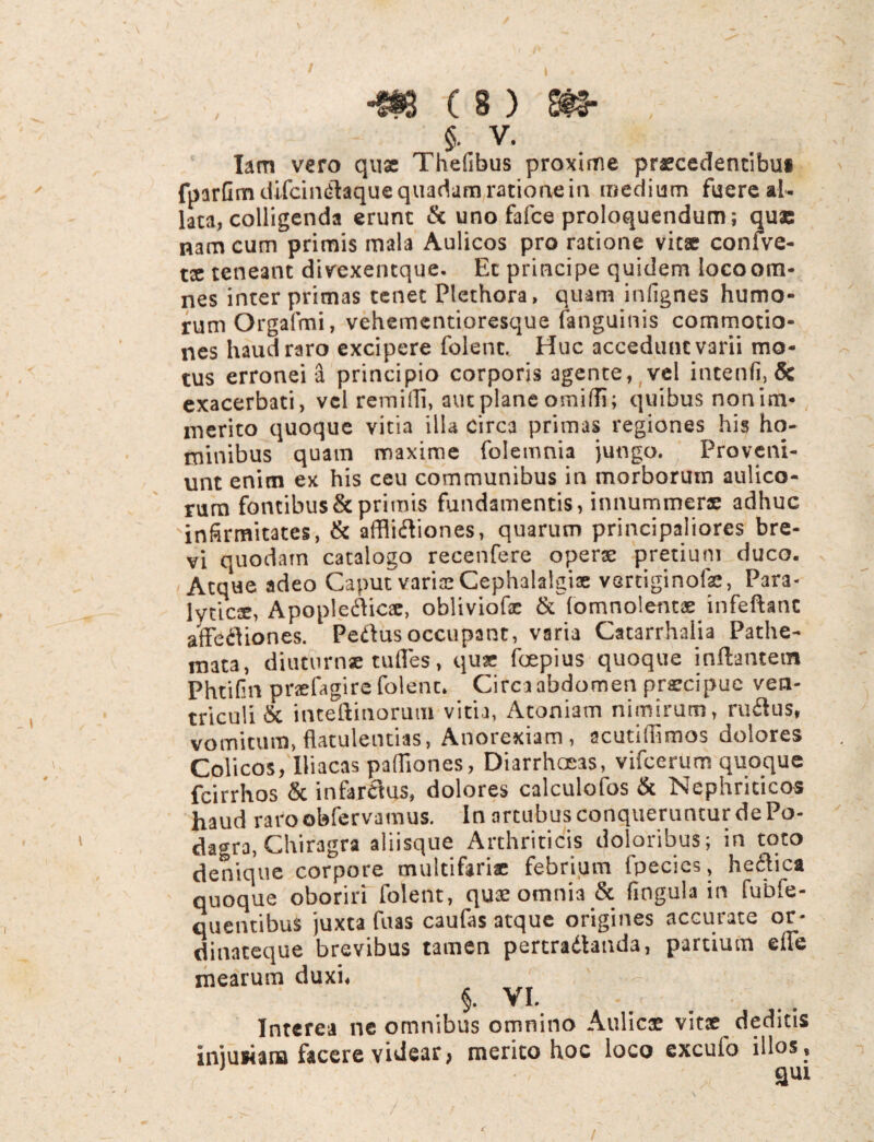 V m c s > m , §. V. _ Iam vero quae Thefibus proxime praecedentibu* fparGmdifcindlaque quadam ratione in medium fuere al¬ lata, colligenda erunt & uno fafce proloquendum; quae nam cum primis mala Aulicos pro ratione vitae confve- tx teneant divexentque. Ec principe quidem locoom- nes interprimas tenet Plethora, quam infignes humo¬ rum Orgafmi, vehementioresque fanguinis commotio¬ nes haud raro excipere folenc. Huc accedunt varii mo¬ tus erronei 3 principio corporis agente, vel incenfi, & exacerbati, vel remilli, aut plane omiffi; quibus nonim- merito quoque vitia illa circa primas regiones his ho¬ minibus quam maxime folemnia jungo. Proveni¬ unt enim ex his ceu communibus in morborum aulico¬ rum fontibus & primis fundamentis, innummerae adhuc infirmitates, & affiidiones, quarum principaliores bre¬ vi quodam catalogo recenfere operae pretium duco. Atque adeo Caput varia! Cephalalgiae vertiginofae, Para¬ lyticae, Apopleflica:, obliviofe & (omnolentae infeftanc affefliones. Pedius occupant, varia Catarrhalia Pathe- mata, diuturnse tudes, quae fospius quoque inflantem Phtifin praefagirefolent* Circa abdomen praecipue ven¬ triculi & inteftinorum vitia, Atoniam nimirum, rufius, vomitum, flatulentias, Anorexiam, acutidimos dolores Colicos, Iliacas pafliones, Diarrhoeas, vifcerum quoque fcirrhos & infarctus, dolores calculofos & Nephriticos haud raroobfervamus. In artubus conqueruntur de Po¬ dagra, Chiragra aliisque Arthriticis doloribus; in toto denique corpore multifariae febrium fpecies, heflica quoque oboriri folent, quae omnia & fingula in fubfe- quenubus juxta fuas caulas atque origines nccutace or- dinateque brevibus tamen pertradanda, partium ede mearum duxi, §. VI.. Interea ne omnibus omnino Aulica! vitae deditis Iniufiana facere videar, merito hoc loco excuio illos, qui /