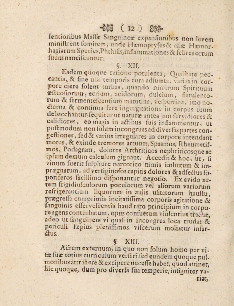 fentioribus Maflae Sanguineae expanfionibus non levem miniftrent fomitem, unde Haemoptyfes& alis Hiemor- hagiarum Species,Phchifis,inflammationes & febres ortum fuuninancifcuntur. §. xi r. Eadem quoque ratione potulenta, Quaiitste pec¬ cantia, & fine ulla temporis cura adfumta, varias in cor¬ pore ciere folent turbas, quando nimirum Spirituum xftuofiorui», acrium, acidorum, dulcium, flatulento- lum fennentefeentium matutina, velpercina, imono- <ffurna & continua fere ingurgitatione in corpus futim debacchantur,fequitur ut naturae antea jam fervidiores tx calidiores, eo magis in aifhbus fuis inflammentur, uc poflmodum non folumincongruas ad diverfas partes con- geftiones, feddt varios irregulares in corpore intendant motus, & exinde tremores artuum,Spasmos, Rheumatif- mqs, Podagram, dolores Arthriticos nephriticosqueac ;plum demum calculum gignant. Accedit & hoc, uc, fi vinum fuerit fulphure narcotico nimis imbutum & im¬ praegnatum, ad vertiginofos capitis dolores &adfetfusfo- poriferos facillimo difponantur negotio. Ex avido au- tem frigidiufculormn poculorum vel aliorum variorum refrigerantium liquorum in aulis ufitatorum hauftu, prxgrefia cumprimis incitatiffima corporis agitatione & languinis effervefeentia haud raro principium in corpo¬ re agens conturbatum, opus confuetum violentius tradat, adeo ut fanguinera vi quali in incongrua loca trudat & periculi fiepius plenilfimos vifcerum moliatur infar¬ sus.. $ XIII.. Aerem externum, in quo non folum homo per vi¬ te fuae totius curriculum verfari.fed eundem quoque pul¬ monibus attrahere & excipere necefTe haber, quod attinet, hic quoque, dum pro diverfa fua temperie, infigniter va¬ riat,