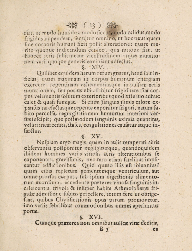 C 13 ) riat, ut modo humidus, modo ficciusmodo calidus,modo frigidus impendeat; (equitur omnino, ut hoc neutiquam fine corporis humani fieri pofHt alteratione: quare me¬ rito quoque indicandum ccnfeo, qua ratione fiat, ut hancce aeris fubitaneanv vicifficudinem atque mutatio¬ nem varii quoque seneris excipiant adfecdus. - XIV. , Qi'i' ibet equidem harum rerum gnarus, haud ibit in¬ ficias, quam maximam in corpus humanum energiam exercere, repentinam vehem emi usque impulfam aeris mutationem, feu potius ubi ailabitur frigiditate fua cor¬ pus velamentis folutum exterioribus quod sefiufuo adhuc calet & quali fumigat» Si enim fanguis nimis calore ex- panfus rarefaflusque repente exponitur frigori, natura fu- bito perculfa, regurgitationem humorum interiora ver- fusfufeipit; quopoftmodum fanguinis eximia quantitas, velutiincarcerata,ftafes, coagulationes caufatur atque in- far$us. V - r §. XV. Nufpiam ergo magis- quam in aulis temperati aeris obfervantia poftponitur negligiturque, quandoquidem ibidem homines variis vitiofis aeris alterationibus fe exponentes, gravifiimis, nec raro etiam fatalibus impli¬ cantur adflidionibus. Quid qusefo illis eft folennius? quam cibis repletum gementemque ventriculum, aut omneprorfus corpus, lub ipfum digeftionis alimento* ruro exordium; accedente praeterea vinofa fanguinis in- calefcentia frivola <k infuper habita Athmofphserae fri¬ gi dee admifiione fubito percellere, totum fere ut obrige- fcat, quibus Chylificationis opus parum promovetur, imo variis febrilibus commotionibus omnes aperiuntur porcae, §» XVL Cumque praeterea non omnibus aulice vitae deditis, ' Bj c* A