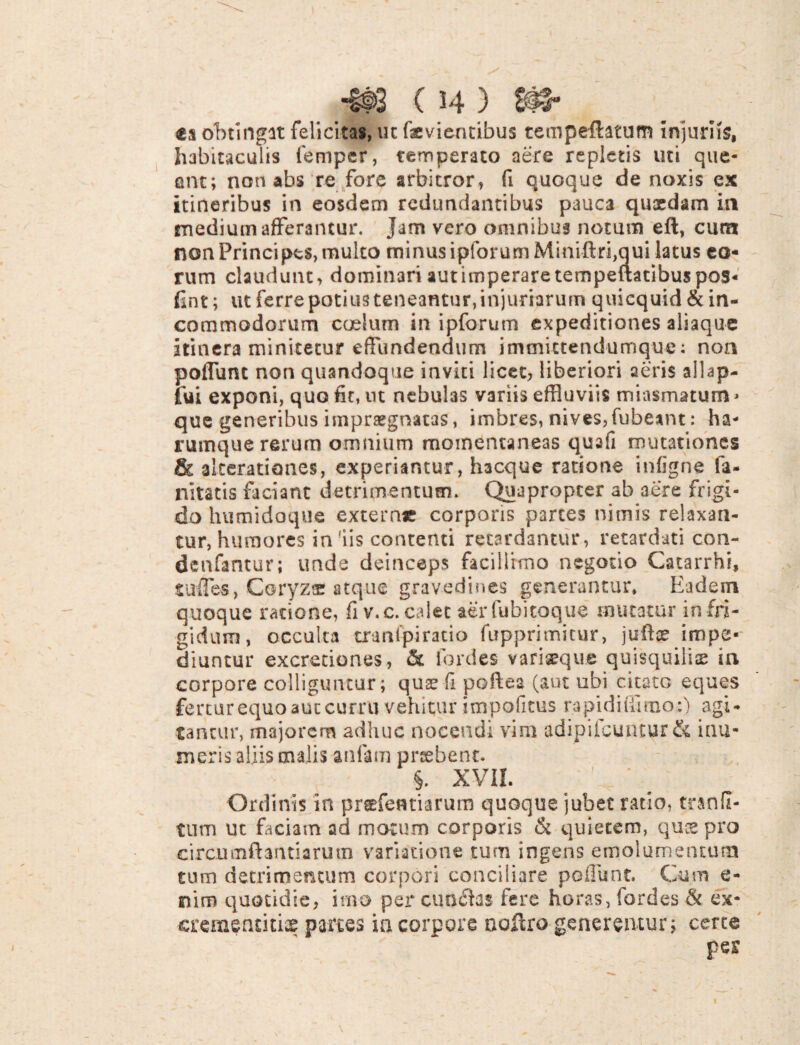 obtingit felicitas, ut faevientibus tempeftatum injurus, habitaculis femper, temperato aere repletis uti que¬ ant; non abs re fore arbitror, fi quoque de noxis ex itineribus in eosdem redundantibus pauca quxdam in medium afferantur, jam vero omnibus notum eft, cum non Frincipes, multo minus ipforum Miniftri,qui latus eo¬ rum claudunt, dominari aut imperare tempeuatibuspos- fint; ut ferrepotiusteneantur,injuriarum quicquid & in¬ commodorum caelum in ipforum expeditiones aliaque itinera minitetur effundendum immictendumque: non poflunt non quandoque inviti licet, liberiori aeris allap- fui exponi, quo fit, ut nebuhs variis effluviis miasmaturn» que generibus impraegnatas, imbres, nives, fubeant: ha- rumque rerum omnium momentaneas quafi mutationes & akerationes, experiantur, hacque ratione infigne la- nitatis faciant detrimentum. Quapropter ab aere frigi¬ do humidoque exterar corporis partes nimis relaxan¬ tur, humores in'iis contenti retardantur, retardati con- denfantur; unde deinceps facillimo negotio Catarrhi, tufles, Coryzae atque gravedines generantur* Eadem quoque ratione, fi v.c. calet aerfubitoque mutatur in fri¬ gidum, occulta cranfpiratio fupprimitur, juftoe impe¬ diuntur excreriones, & fordes variseque quisquiliae in corpore colliguntur; quse fi portes (aut ubi citato eques fertur equo aut curru vehitur impolitus rapi diffinio:) agi¬ tantur, majorem adhuc nocendi vim adipilcuntur & inu- meris aliis malis aulam praebent. §. XVII. Ordinis in prefeatiarum quoque jubet ratio, tranll- tnm ut faciam ad motum corporis & quietem, quse pro circumflandarum variatione tum ingens emolumentum tum detrimentum corpori conciliare poflunt. Cum e- nim quotidie, imo per cun£hs fere horas, fordes & ex- cremeruki» partes ia corpore noftro generentur; certe pes