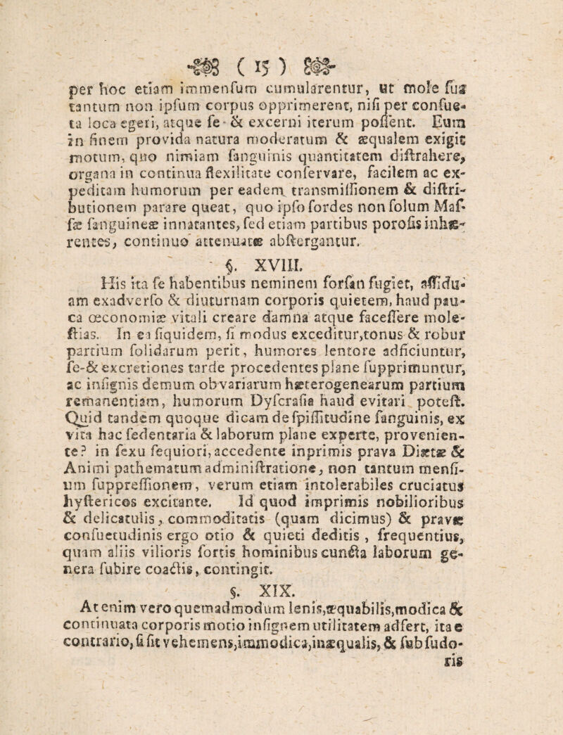 per hoc etiam immenfum cumularentur, ut mole fui tantum non ipfum corpus opprimerent, nifiper confue* ta loca egeri, atque fe* & excerni iterum ponent. Eum in finem provida natura moderatum & squalem exigit motum, quo nimiam (anguinis quantitatem diftrahcre* organa in continua flexilitate confervare, facilem ac ex¬ peditam humorum per eadem transmiffionem & diflri- butionem parare queat, quo ipfofordes nonfolum Maf* fe fanguines innatantes, fed etiam partibus porofis inlif£~ rentes, continuo* attenuat» abftergantur. ' «. XVIIL His ita fe habentibus neminem forfan fugiet, nffidu* am exadverfo & diuturnam corporis quietem, haud pau¬ ca oeconomis vitali creare damna atque facefTere mole- ftias,. In ea fiquidem, fi modus exceditur,tonus & robur partium folidarum perit, humores lentore adficiuntur, fe-&excretiones tarde procedentes plane fupprimuntur, ac in lignis demum ob variarum hgetefdgenearum partium remanenti am, humorum Dy fera fi a haud evitari poteft. Quid tandem quoque dicam de fpifiltudine fanguinis, ex vita hac fedentaria St laborum plane experte, provenien¬ te? in fexu fequiori, accedente inprimis prava & Animi pathematum adminiffratiotte, non tantum rn en fi¬ li m fuppreffionem, verum etiam intolerabiles cruciatus hyftericos excitante. Id quod imprimis nobilioribus & delrcatolisj commoditatis (quam dicimus) & praygg confuetudinis ergo otio & quieti deditis , frequentius* quam aliis vilioris fortis hominibus cun£la laborum ge¬ nera fubire coalis, contingit. §. XIX. At enim vero quemadmodum lenis,aequabilis,modica & continuata corporis motio i-nfignem utilitatem adfert, ita e contrario, fi fit vehemens,immodica,inaequalis* & febfudo- ris