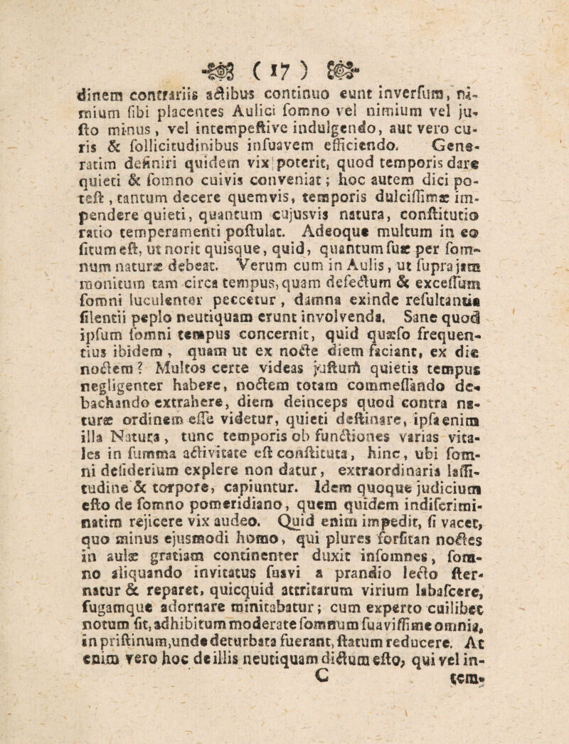 •tts c *7) &#• dinem contrariis anibus continuo eunt inverfura, ru¬ mium (ibi placentes Aulici fomno vel nimium vel ju- fio minus, vel intempeftive indulgendo, auc vero cu¬ ris & follicitudinibus infuavem efficiendo, Gena- ratim definiri quidern vix poterit, quod temporis dare quieti & fomno cuivis conveniat; hoc autem dici po- teft , tantum decere quemvis, temporis dulciliim® im¬ pendere quieti, quantum cujusvis natura, conftitutio ratio temperamenti poftulat. Adeoque multum in e® fitumeft, utnorit quisque, quid, quantumfue per fom- num naturas debeat. Verum cum in Aulis, ut fuprajata monitum tam circa tempus, quam defedum & excellam fomni luculenter peccetur, damna exinde refulcantic filentii peplo neutiqusm erunt involvendi, Sane quod ipfurn fomni tempus concernit, quid quxfo frequen¬ tius ibidem , quam ut ex node diem faciant, ex die nodem ? Multos certe videas jufturft quietis tempus negligenter habere, nodem totam cotnmeflgndo de» bachando extrahere, diem deinceps quod contra na¬ tur® ordinem effe videtur, quieti deftinare, ipfienirn illa Natura, tunc temporis ob fundiones varias vita¬ les in fumma adivitate eftconftituta, hinc, ubi fotri¬ ni delideriuro explere non datur, extraordinaria Uffi- tudine & torpore, capiuntur. Idem quoque judicium efto de fomno pomeridiano, quem quidem indiferirai- natim rejicere vix audeo. Quid enim impedit, fi vacet, quo minus ejusmodi homo, qui piures forfitan nodes iii aulx gratiam continenter duxit infomnes, fora- no aliquando invitatus fasvi a prandio ledo fter- natur & reparet, quicquid attritarum virium labafcere, fugamque adornare minitabatur; cum experto cuilibet notum fit, adhibitum moderate fommim fuaviffitneoHinia, in priftinum.undedeturbata fuerant, ftatum reducere. Ac enim vero hoc de illis neutiquam didum eflo, qui vel in- C . tcra*