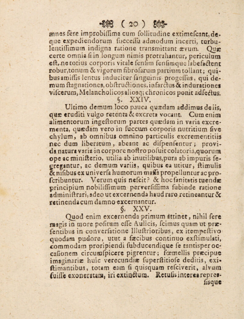 gnnes fere improbiflima cum follitudine extimefcant,de- que expediendorum fucceilu admodum incerti, curbu- lentiflimum indigna ratione transmittant sevum. Qusc certe omnia (sin longum nimis protrahantur, periculum eft,.ne totius corporis vitale fenfim fenfimqiiGlabefa&enc robur,tonum & vigorem fibrofarum partium tollant; qui¬ bus amillis lentus inducitur fanguinis proge(Tus, qui de¬ mum ftagnationes, obftru6Hones, infarclus & induratione* vircerum,Mdancholicosaliosq; chronicos ponit adfeftus. §. XXIV* Ultimo demum loco pauca quxdam addimus deiis, qus eruditi vulgo retenta & excreta vocant. Cum enim alimentorum ingeftorum parces quszdara in varia excre¬ menta, quaedam vero in fuccum corporis nutritium five chylum, ab omnibus omnino particulis excrementitiis nec dum liberatum , abeant ac difpenfentur ; provi¬ da natura varia in corpore noftropofuit colatoria,quorum ope ac minifterio, utilia ab inutilibus,pura ab impuris fe- gregantur, ac demum variis, quibus ea utitur, ftimulis & nifibus cx univerfa humorum nrwfla propelluntur ac pro- feribuntur. Verum quis nefeit? & hocfanitatis tuende principium nobiliffimum perverliffima fubinde ratione adminiftrari,adeo uc excernenda hsud raro retineantur 8c retinenda cum damno excernantur. §. XXV. ' . Quod enim excernenda primum attinet, nihil fere raagis in more pofitum cfle fulicis, fcimus quam ut prae- fentibus in converfatione Illuftriocibus, ex itempeftivo quodam pudore, utut a fecibus continuo exftimulati, commodam proripiendi fubducendique fc tantisper oc- cafionem clrcumfpiccre pigrentur ; foemellis praecipue imaginarie huic verecundiae fuperftitiofe deditis, exi* ftimancibus, totam eam fi quisquam refeiverit, alvum fui fle exoneratas» iriextiaftuna. Retufis interea repre»- fisque