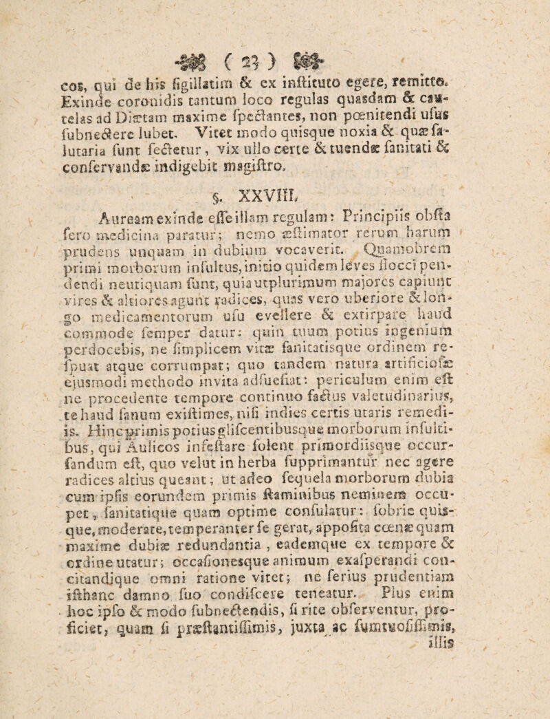 •StB ( ^ ) Ht* eos, qui de his figillatim & ex inftituto egere, remitte, Exinde coronidis tantum loco regulas quasdam & cas- telas ad Diaetam maxime fpcciantes, non poenitendi ufus fiubnedlere lubet- Vitet modo quisque noxia & quffifa* lutaria funt fectetur, vix ullo certe & tuendae fanitati & confervande indigebit msgiftro. §. XXVIII, Auream exinde effe illam regulam : Principiis obffa fero medicina paratur; nemo adhmator rerum harum prudens unquam in dubium vocaversc. Quamobrcrn primi morborum infultus, initio quidem leves liocci pen¬ dendi neutiquam funt, quiautplurimum maiores capiunt vires & alcioresagunt radices, quas vero uberiore & lon¬ go medicamentorum uiu evellere & extirpare haud commode femper datur: quin tuum potius ingenium perdocebis, ne fimplicem vita: fartitatisque ordinem re- fpuat atque corrumpat; quo tandem natura artificiqfac ejusmodi methodo invita adfuefiat: periculum enim eft ne procedente tempore continuo fafius valetudinarius, te haud fimum exiftimes, nili sndies certis utaris remedi¬ is. Hincprimis potiusglifcentibusque morborum infuiti- bus, qui iiulicos infeftare folene primordiisqtie occur- fandum eft, quo vehit in herba lupprimantur nec agere radices altius queant; ut adeo fequela morborum dubia cum ipfis eorundem primis ftaminibus neminem occu¬ pet , fanitatiqtie quam optime confulatur: fobrie quis¬ que, moderate,temperanter fe gerat, appofita coenEquam maxime dubite redundantia , eademque ex tempore & ordine utatur; occafionesque animum exafp orandi cou- citandique omni ratione vitet; ne ferius prudentiam jfthanc damno fuo eondifcere teneatur. Plus enim hoc ipfo & modo fubnefiendis, fi rite obferventur, pro¬ ficiet, quam fi prsftantiffinus, juxta ac fumtuofilEmis,