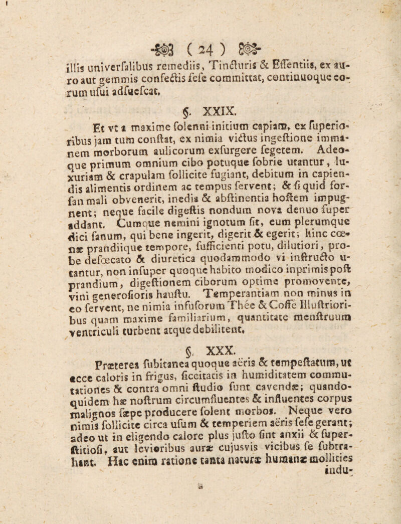 illis univerfalibus remediis, Timfiuris & Eflentiis, ex au¬ ro aut gemmis confetfis fefe committat, centinuoque eo¬ rum ufui adUefcat. §. XXIX. Et vt a maxime (blenni initium capiam, ex fuperio- ribus jara tum confiat, ex nimia vidus ingeftione imma¬ nem morborum aulicorum exfurgere fegetem. Adeo- que primum omnium cibo potuque fobrie utantur, lu¬ xuriam & crapulam follicite fugiant, debitum in capien¬ dis alimentis ordinem ac tempus fervent; & (iquid for- fan mali obvenerit, inedia & abftinentia hoftem impug¬ nent; neque facile digeftis nondum nova denuo fuper addant. Curooue nemini ignoturo (It, eum plerumque dici fanum, qui bene ingerit, digerit & egerit; hinc cce« n® prandiique tempore, fufficienti potu, dilutiori, pro¬ be defaecato & diuretica quodammodo vi inftrudo u- tantur, non infuper quoque habito modico inprimispoft prandium, digeftionem ciborum optime promovente, vini generolioris hauftu. Temperantiam non minus in eo fervent, ne nimia infuforuro Thee &Coffe Illuftriori- bus quam maxime familiarium, quantitate menftruurn ventriculi turbent atque debilitent, § xxx-... Prsterea fubitanea quoque 3eris & tempeftatum, ut «cce caloris in frigus, ficcitads in humiditatem commu¬ tationes & contra omni ftudio fnnt cavem!®; quando¬ quidem hae noftrum circumfluentes & influentes corpus malignos f*pe producere folent morbos. Neque vero nimis follicite circa ufum & temperiem aeris fefe gerant; adeo ut in eligendo calore plus jufto fine anxii & fuper- ftitiofi, aut levioribus aur* cujusvis vicibus fe fubtra- h*nt. Hac enim ratione tanta naturs humanae mollities iudu- .-a I