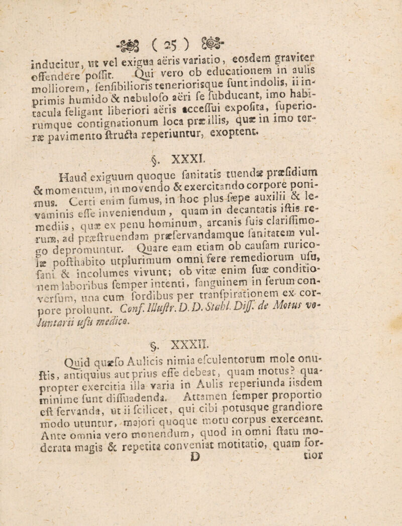 inducitur, ut vel exigua aeris variano, eosdem graviter offendere poffit. Qui vero ob educationem in aulis molliorem, fenf.bilioristeneriorisque funtindolis, 11 in¬ ori m is bumido & nebulofo aeri fe mbducant, imo habi¬ tacula feligant liberiori aeris tcceflm expolita, /uperio- rumque contignationum loca prsillis, qux m irao ter¬ ras pavimento ftrufta reperiuntur, exoptent. §. XXXI Haud exiguum quoque fani tatis tuenda pnefidium & momentum, in movendo & exercitando corpore poni¬ mus. Certi enim fumus, in hoc plus-lxpe auxilii & le¬ vaminis e fle inveniendum , quam in decantatis iliis re¬ mediis , qua ex penu hominum, arcanis fuis clanfiimo- rum, ad pr.teftruendam prefervandamquc Sanitatem vul- «o depromuntur. Quare eam etiam ob cautam runco- |z pofthabito utplurimum omni fere remediorum utu, fani & incolumes vivunt; ob vitee enim lux conditio¬ nem laboribus femper intenti, fanguinem in ierumcon- verfum, una cum fordibus per tranfpirauonem ex- cor- pore proluunt. Conf. Ilktftr. D.D- Stahl. de Motus %><j- luntarn ufu medico. ^ ' .... - §. XXXII. Quid quacfo Aulicis nimia efculentonim mole orm- ftis, antiquius aut prius effe debeat, quam motus? qua¬ propter exercitia illa varia in Auiis repenunda 1 isdem minime funt diffuadenda. Attamen femper proportio eft fervanda, ut ii fcilicet, qui cibi potusque grandiore modo utuntur, majori quoque motu coipus exerceant. Ante omnia vero monendum* ^nod in ospni it 3 tu ibo- dcr.ua magis & repetita conveniat moticatio, quam fpr- * D ' E10*