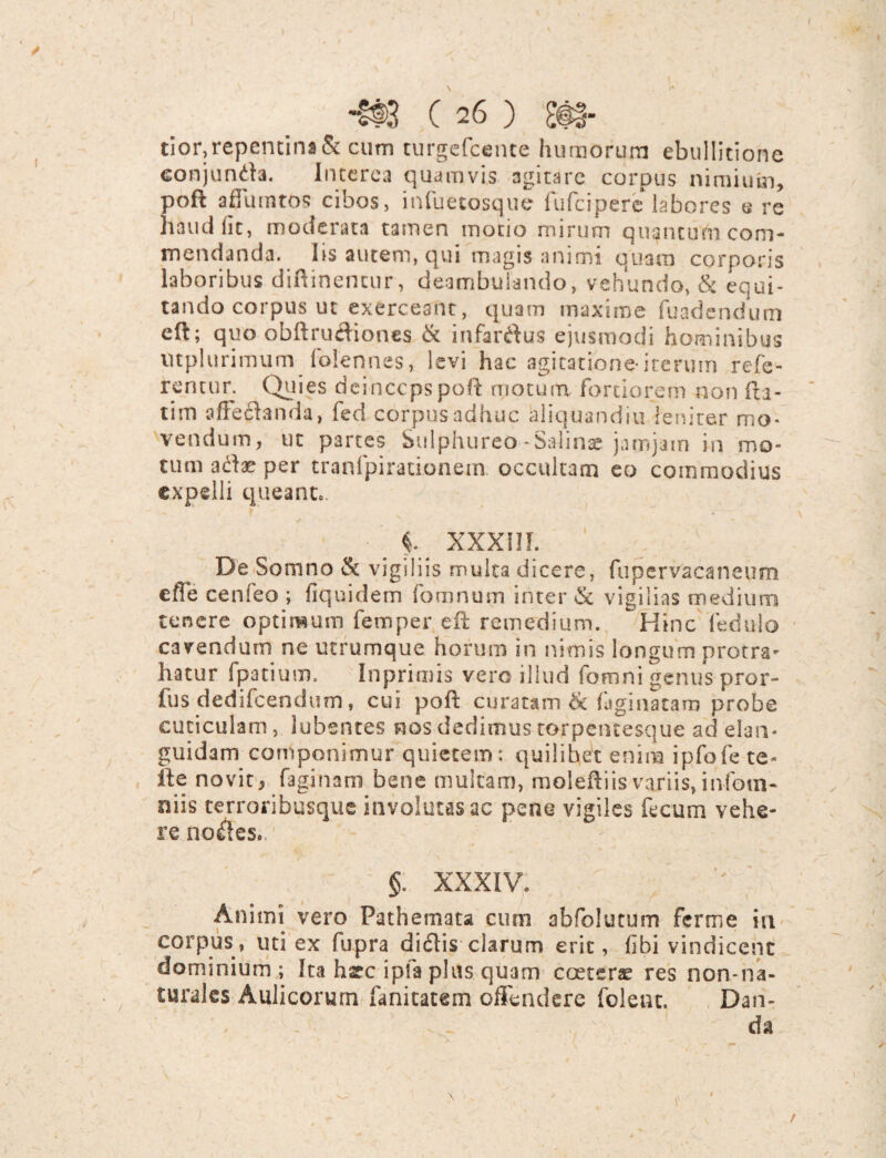 -£@3 C 26 ) £@§- tior,repentina & cum turgefcente humorum ebullitione conjunda. Interca quamvis agitare corpus nimium, pofl adunatos cibos, infueeosque fufeipere labores e re h&udfit, moderata tamen motio mirum quantum com¬ mendanda. Iis autem, qui magis animi quam corporis laboribus diflinencur, deambulando, vehundo, & equi¬ tando corpus ut exerceant, quam maxime fuadendum eft; quo obftrudiones & infarsus ejusmodi hominibus utplurimum folennes, levi hac agitatione*iterum refe¬ rentur. Quies deinccpspoft motura fortiorem non fu¬ tim affeltanda, fed corpus adhuc aliquandiu leniter mo¬ vendum, ut partes Sulphureo-Salinae jarojam in mo¬ tum aflae per tranfpiradonein. occultam eo commodius expelli queant.. i XXXIII. De Somno & vigiliis multa dicere, fupervacaneum efTe cenfeo ; fiquidem fomnum inter & vigilias medium tenere optimum femper eft remedium. Hinc ledulo cavendum ne utrumque horum in nimis longum protra¬ hatur fpatium. In primis vero illud fomni genus pror- fus dedifeendum, cui poft curatam & figi nataro probe cuticulam, lubentes nos dedimus torpentesque ad elan* guidam componimur quietem: quilibet enim ipfofe te- ite novit, faginam bene multam, moleftiis variis, infom- niis terroribusque involutas ac pene vigiles fecum vehe¬ re no&es.. ^ §. XXXIV. Animi vero Pathemata cum abfolutum ferme in corpus, uti ex fupra didlis clarum erit, fibi vindicent dominium; Ita harc ipfa plus quam cceterae res non-na- turales Aulicorum fanitatem offendere foleuc. Dan- . .  da 1