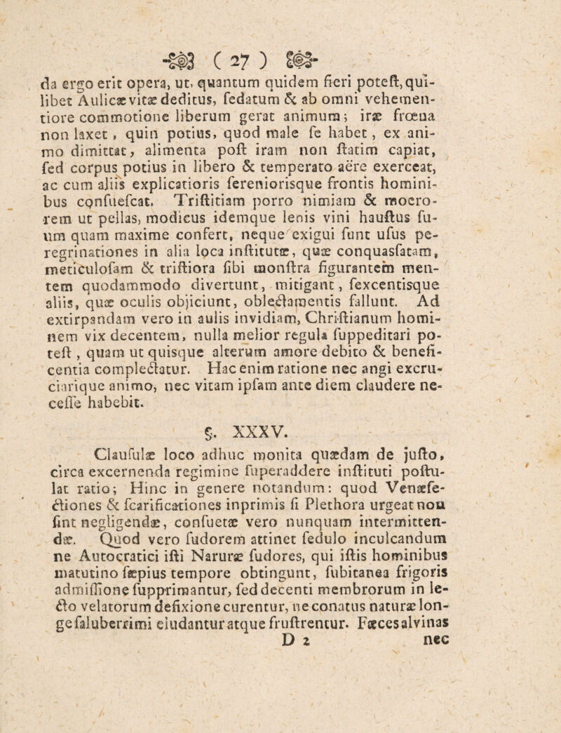 da ergo erit opera, ut, quantum quidem fieri poteft, qui¬ libet Aulicas vitas deditus, fedatum & ab omni vehemen- tiore commotione liberum gerat animum; irx frceua non taxet, quin potius, quod male fe habet, ex ani¬ mo dimittat, alimenta poft iram non fhtim capiat, fed corpus potius in libero & temperato aere exerceat, ac cum aliis explicatioris fereniorisque frontis homini¬ bus cpnfuefcat. Triftitiam porro nimiam & moero¬ rem ut pellas, modicus idemque lenis vini hauftus fu- um quam maxime confert, neque exigui funt ufus pe¬ regrinationes in alia loca inflitutce, quae conquasfatam, meticulofam & triftiora fibi tuonftra figurantem men¬ tem quodammodo divertunt, mitigant, fexcentisque aliis, quae oculis objiciunt, oblectamentis fallunt. Ad extirpandam vero in aulis invidiam, Christianum homi¬ nem vix decentem, nulla melior regula fuppeditari po- teft , quam ut quisque alteram amore debito & benefi¬ centia complectatur. Hac enim ratione nec angi excru- ciarique animo, nec vitam ipfam ante diem claudere ne ce fle habebit. §. XXXV. CUuful® loco adhuc monita quasdam de jufto, circa excernenda regimine fu pera dd ere inftituti pofhi- lat ratio; Hinc in genere notandum: quod Venaefe- ftiones & fcarificationes inprimis fi Plethora urgeat nou fint negligenche, confuet® vero nunquam intermitten¬ dae. Quod vero fudorem attinet feclulo inculcandum ne Autoeratici ifti Narurae fudores, qui iftis hominibus matutino taepius tempore obtingunt, fubitanea frigoris admiffionefuppriraantur, fed decenti membrorum in le- 6to velatorum aefixione curentur, ne conatus natur® lon- gefaluberami eludantur atque fruftrencur. Faeces alvina* D z nec