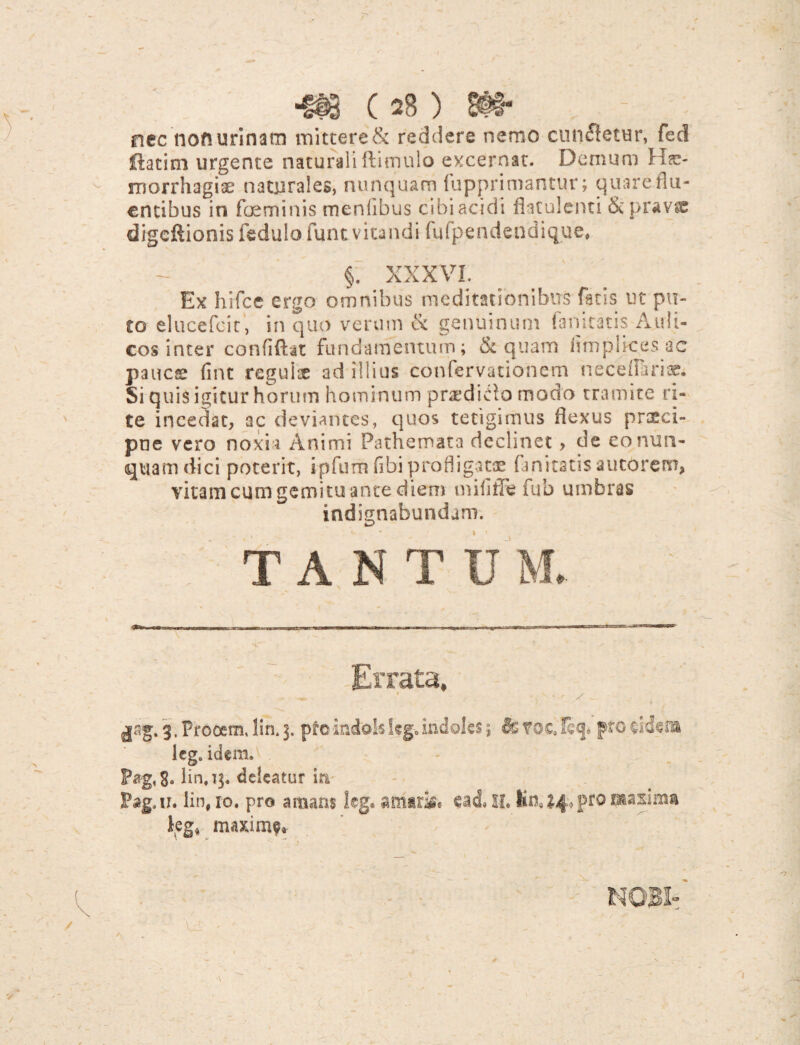 nec noft urinam mittere & reddere nemo cunftetur, fed ftatim urgente naturali ftimulo excernat. Demum Hae¬ morrhagiae naturales, nunquam fupprimantur; quare flu¬ entibus in feminis menfibus cibi acidi fiaculenti & pravae digcftionis fedulo funt vitandi fufpendendique» §. XXXVI. Ex hffce ergo omnibus meditationibus fatis ut pu¬ to elucefcir, in quo verum & genuinum fanitatis Auli¬ cos inter confiftat fundamentum; & quam hmplicesac pauce fint regulae ad illius confervationem neceflbriae. Si quis igitur horum hominum praedido modo tramite ri¬ te incedat, ac deviantes, quos tetigimus flexus prtcci- pne vero noxia Animi Pathemata declinet, de eo nun¬ quam dici poterit, ipfum (ibi profligatae fanitatis aucbretn» vitam cum gemitu ante diem mififfe fub umbras indignabundam. TANTUM Errata, t y 3, Procem, !in, 3. pro indols kg, indoles \ & voc. fecj* pro lcg# idem. P«g. S* linfq. deleatur ia Pag,ti. lin, 10. pro amans kg. amarae ead* 11. maxima kg* maxim$*