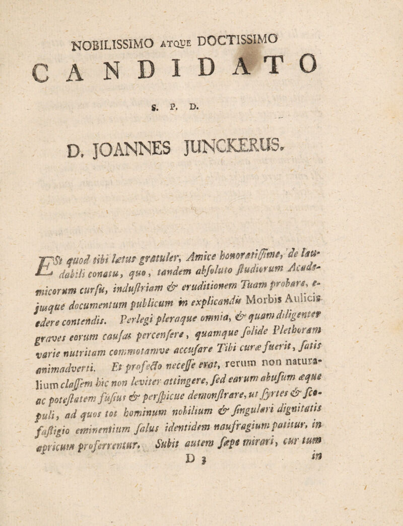 NOBILISSIMO atque DOCTISSIMO C A NDIDATG S. P. D. D. JOANNES JUNCKERUS. TpSt quod tWiUtus grmhr. Amice bommUfim, de im° EL daidi conatu, qua, tandem ab fimo fiuimum micarum cur fu, induflrhm & eruditionemTum probare, e- imque documentum publicum m explicandi» Morbis AUiicis- tdere contendis. Perlegi pleraque omnia, & quum diligente* graves eorum caufas percenfere, quamque filide Pletborsm x-arie nutritam cemmetamve accufare Tibi cura fuerit, jam «nimadveni Et pr ofetio necefe em, rerum non natura¬ lium clajjem bk mn leviter attingere, fed earum abufum <equ$ ac potejlatem fujiut & perficae demonftrare, ut fyrtes & fco- puli, ad quos tot hominum nobilium & Jlngu!ari dignitatis fajligio eminentium {alus identidem naufragium pamur, tn amicum proferrentur» Subit autem fepe mirari, cur tum D | 'm