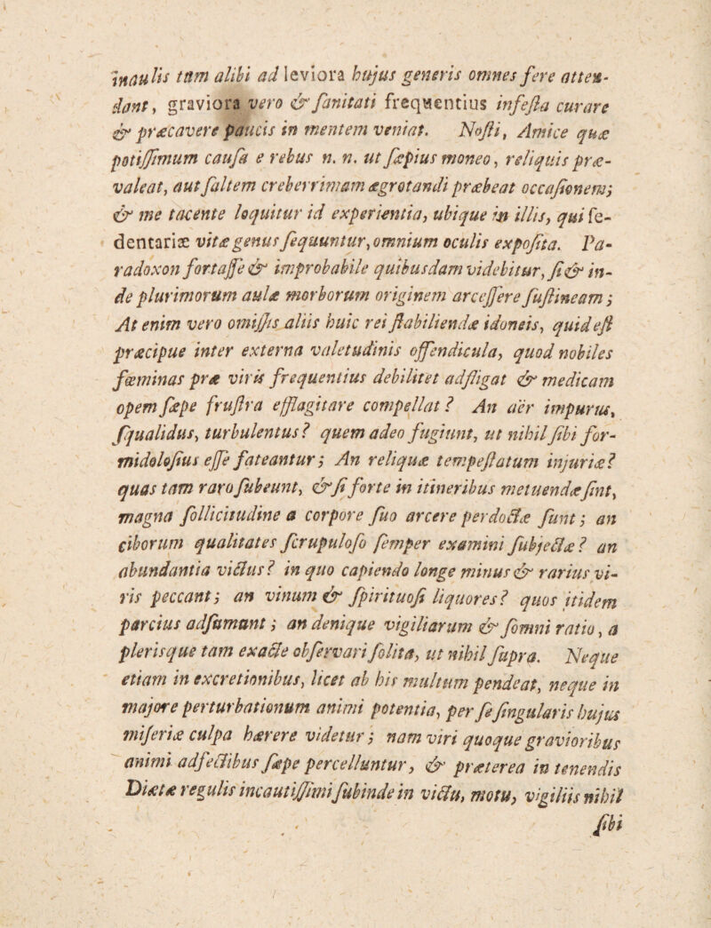 innulis tnm alibi ad leviora hujus generis omnes fere atten¬ dant, graviora vero & fanitati frequentius infefia curare & pr£Cavere paucis in mentem veniat. Nojli, Amice quce pottjfimum caufit e rebus n. n. ut fiepius moneo, reliquis prae¬ valeat, aut [altem creberrimam aegrotandi prcebeat occafionenr, & me tavente loquitur id experientia, ubique m illis, qui fe- dentariae vitigenus fequuntur, omnium oculis expofita. Pa- radoxon fortajje & improbabile quibusdam videbitur, fi & in¬ de plurimorum aulce morborum originem arceffere fuftineam; At enim vero omijjis aliis huic rei flabtliendce idoneis, quidefi praecipue inter externa valetudinis offendicula, quod nobiles fgeminas prce viris frequentius debilitet adfligat & medicam opem fepe frujlra efflagitare compellat ? An aer impurus, Jqualidus, turbulentus ? quem adeo fugiunt, ut nihilfibi for- midohfius ejfe fateantur; An reliqua tempeftatum injurice? quas tam r aro fub eunt, & fi forte in itineribus metuende*fint, magna follicitudine a corpore fuo arcere perdoBce funt; an Ciborum qualitates fcrupulofo femper examini fubjeBce ? an abundantia vicius ? in quo capiendo longe mirius & rarius vi¬ ris peccant', an vinum & fpirituofi liquores? quos itidem parcius adfumunt; an denique vigiliarum & [omni ratio, a pleris que tam exacle oh fer vari 'felit a, ut nihil fupra. Neque etiam in ex cretionibus, licet ab his multum pende at, neque in majore perturbationum animi potentia, per fifingularis hujus mjeriat culpa h cerer e videtur) nam viri quoque gravioribus animi a dfe Ilibus fiepe percelluntur, & pr ce ter ea in tenendis Di£U regulis mautiJJimifubmdein viffu, motu, vigiliis nihil
