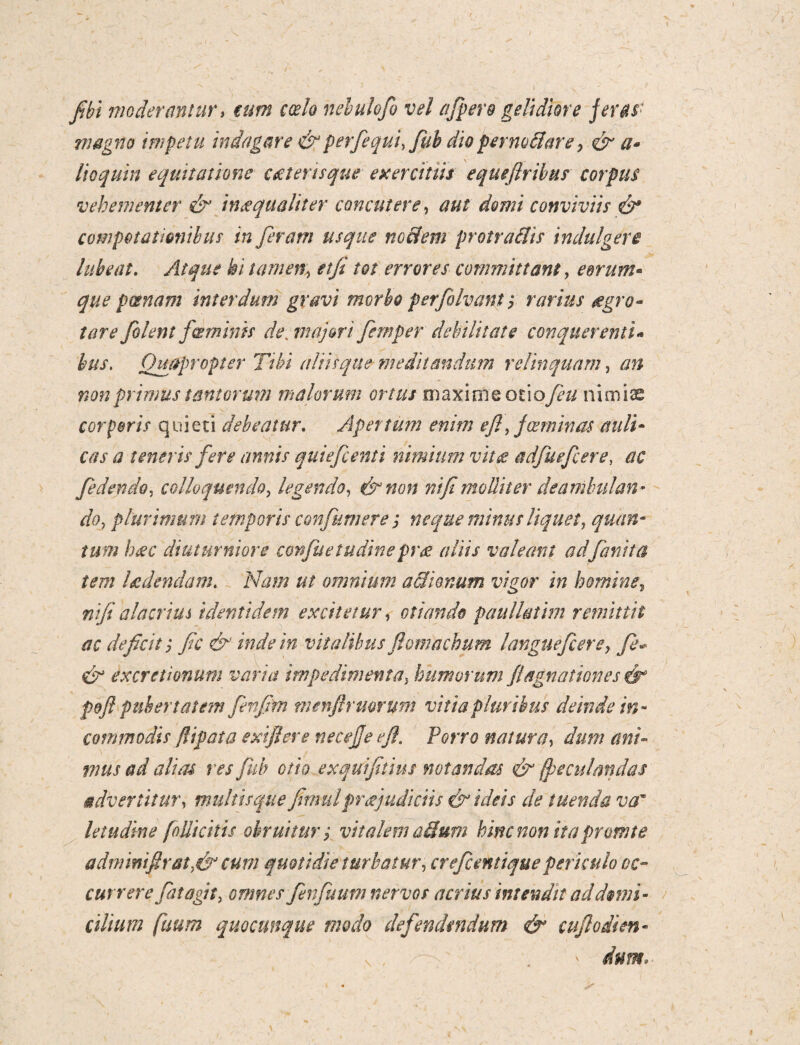 fibi moderantur* eum coelo nehulofo vel afpero gelidiore feras 7n agno impetu indagare & perfequi, fub dio per nodare; & a- lio quin equitatione ae ter i sque exercitus e que [Iribus corpus vehementer & inaqua liter concutere, aut domi conviviis & compotatwnibus inferam usque nodem protrudis indui gere lubeat. Atque hi tame% etfi tot errores committant, eorum- que poenam interdum gravi morbo perfilvant; rarius agro- tare filent fcemink de, majori fimper debilitate conquerenti» bus. Quapropter Tibi aliis que meditandum relinquam, an non primus tantorum malorum ortus maxime oixofiu nimiae corporis quieti debeatur. Apertum enim efl, f ce m inas auli¬ cas a teneris fere annis quiefienti nimium vita adfuefcere, ac fidendo, colloquendo, legendo, &non rtifi molliter deambulan¬ do, plurimum temporis confumsre ; neque minus liquet, quan¬ tum haec diuturniore confuetudinepree aliis valeant adfanita tem Udendam. 'jfe//? /// omnium adionum vigor in homine, nifi alacrius identidem excitetur, otiando paullatim remittit ac deficit; fic inde in vitalibus ftomachum langue fi ere, fe~ & excretionum varia impedimenta, humorum fi agnationes &° f&ft pubertatem fenfirn nienfirmrum vitia pluribus deinde in¬ commodis fiip at a exifiere necejje efl. Porro natura, musad alias res fub otio exquifitius notandas & (peculandas advertitur, multis que fimulpr a judiciis & ideis de tuenda var letudine folli citis obruitur; vitalem adum hinc non ita promte adm i nifi rat, & cum quotidie turbatur, crefcentiquepericulo oc¬ currere fatagn, finfuum nervos acrius intendit ad domi¬ cilium fuum quocunque modo defendendum & cuflodim-