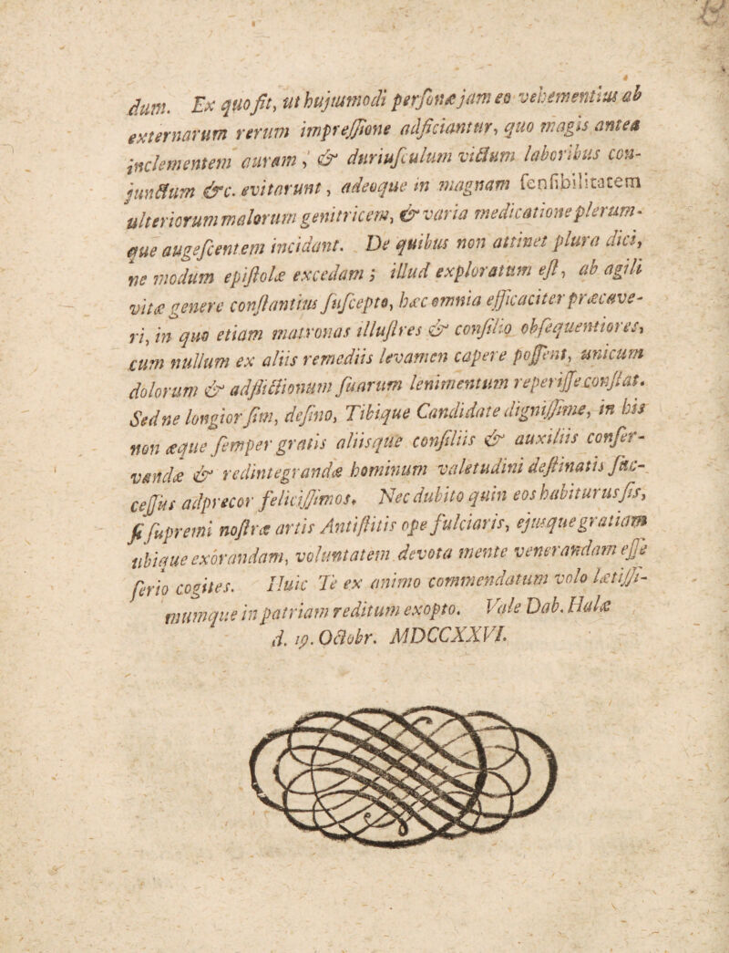 H (fur;. Ex quofit, ut hujusmodi ptrfontjam eo vehementius ab externarum rerum mpejfione adjiciantur, quo maga antea inclementem auram& dnriufiulum vUhtm laboribus con- juntium &c. evitarunt, adeoque in magnam fenfibilitatem ulteriorum melorum genitricem, & varia medicatione plerum¬ que augeficentem incidant. De quibus non attinet plura dici, w modum epiftoU excedam; illud exploratum tft, ab agili vite? genere conjlantius fuficeptt, hxc omnia ejjicacitei ptaoetve- ri, in quo etiam matronas illujlres & confilio obfequentiores, cum nullum ex aliis remediis levamen capere popnt, unicum dolorum & adfitclmum fisarum lenimentum reperip.confiat. Sed ne longiorfim, defino, Tibique Candidate digni/fime, in bis non seque fiemper gratis aliis que confiliis & auxiliis confer - vendet Tx redintegrandis bominunt valetudini defiinatis Jkc- cefus adprecor felicifiimos, Nec dubito quin eos habiturus fis, fifiupreini nofira anis Antifiitis ope fulciaris, ejmque gratiam ubique exorandam, voluntatem devota mente venerandam ejje ferio cogites. Huic Te ex animo commendatum volo IxtiJJt- nutmque in patriam reditum exopto. Vale Dab. Huht d, ip. Oftobr. MDCCXXVL