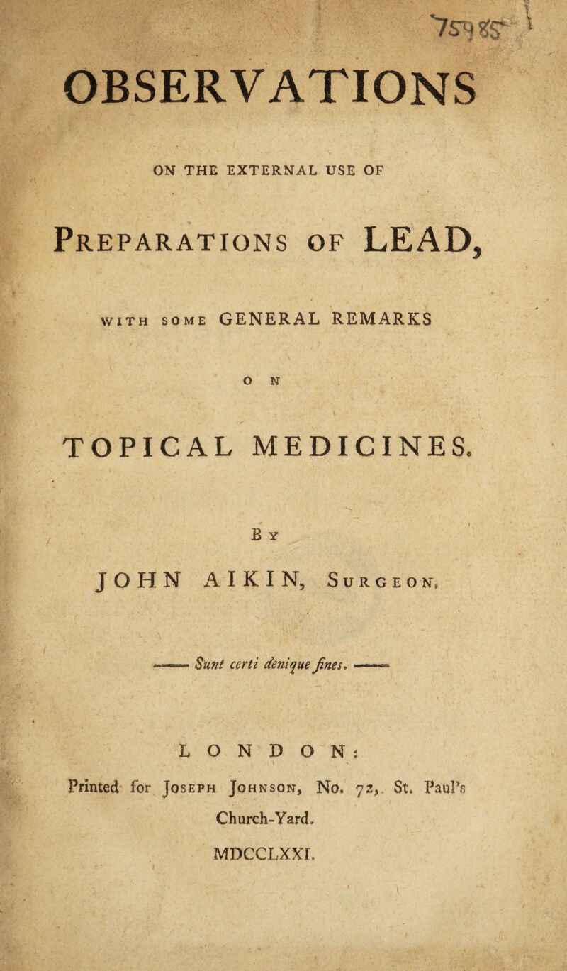 OBSERVATIONS ON THE EXTERNAL USE OF Preparations of LEAD, WITH SOME GENERAL REMARKS o N TOPICAL MEDICINES. B Y JOHN AIKIN, Surgeon, Sunt certi deni^ue fines. LONDON: Printed for Joseph Johnson, No. 72, St. Paul’s Church-Yard. MDCCLXXr.