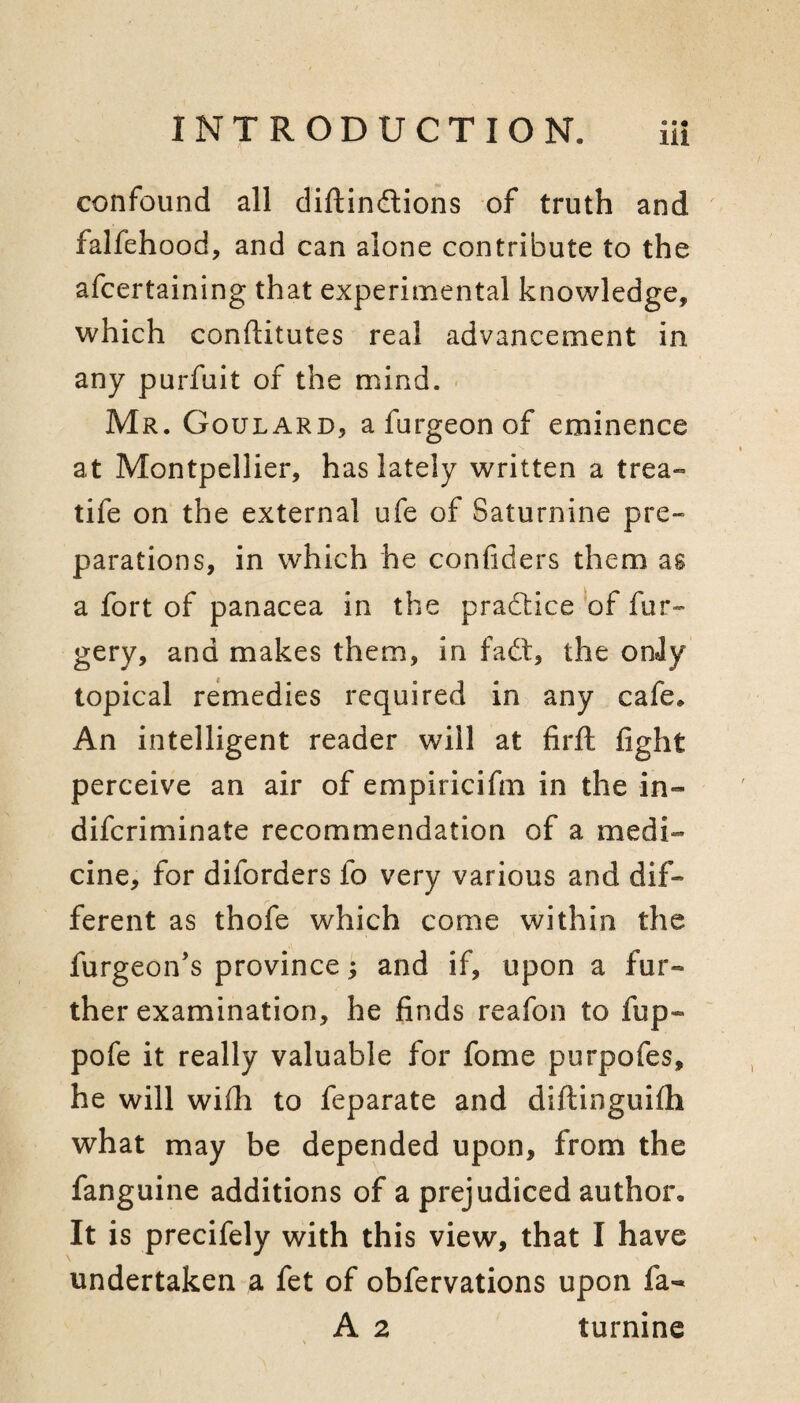 confound all diftinftions of truth and falfehood, and can alone contribute to the afcertaining that experimental knowledge, which conftitutes real advancement in any purfuit of the mind. ■ Mr. Goulard, afurgeonof eminence at Montpellier, has lately written a trea- tife on the external ufe of Saturnine pre¬ parations, in which he confiders them as a fort of panacea in the practice *of fur- gery, and makes them, in fad:, the onJy topical remedies required in any cafe* An intelligent reader will at firft fight perceive an air of empiricifm in the in- difcriminate recommendation of a medi¬ cine, for diforders fo very various and dif¬ ferent as thofe which come within the furgeon’s province; and if, upon a fur¬ ther examination, he finds reafon to fup- pofe it really valuable for fome purpofes, he will with to feparate and diftinguifh what may be depended upon, from the fanguine additions of a prejudiced author* It is precifely with this view, that I have undertaken a fet of obfervations upon fa- A 2 turnine