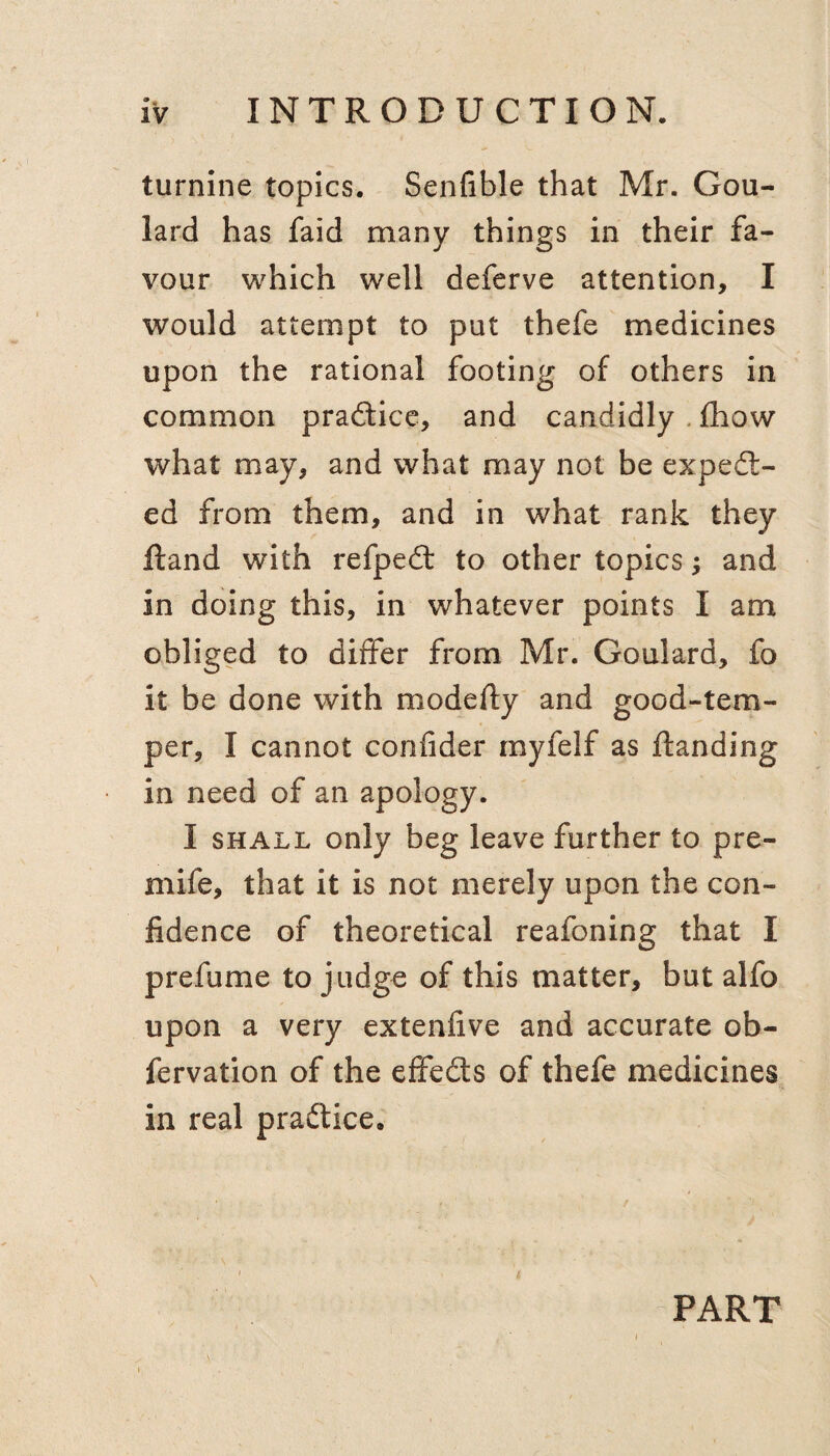 turnine topics. Senfible that Mr. Gou¬ lard has faid many things in their fa¬ vour which well deferve attention, I would attempt to put thefe medicines upon the rational footing of others in common pradicc, and candidly , fhow what may, and what may not be exped- ed from them, and in what rank they Hand with refped to other topics; and in doing this, in whatever points I am obliged to differ from Mr. Goulard, fo it be done with modefty and good-tem¬ per, I cannot confider myfelf as ftanding in need of an apology. I SHALL only beg leave further to pre- mife, that it is not merely upon the con¬ fidence of theoretical reafoning that I prefume to judge of this matter, but alfo upon a very extenfive and accurate ob- fervation of the effeds of thefe medicines in real pradice. / I PART