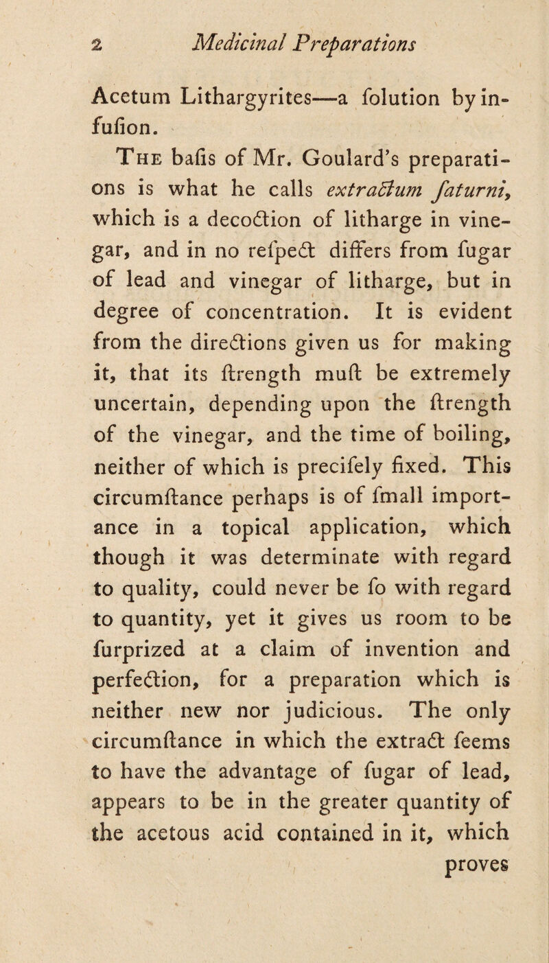 Acetum Lithargyrites—a folution by in- fufion. The bafis of Mr. Goulard's preparati¬ ons is what he calls extraElum faturniy which is a decoction of litharge in vine¬ gar, and in no refpedt differs from fugar of lead and vinegar of litharge, but in degree of concentration. It is evident from the direftions given us for making it, that its ftrength muft be extremely uncertain, depending upon the ftrength of the vinegar, and the time of boiling, neither of which is precifely fixed. This circumftance perhaps is of fmall import¬ ance in a topical application, which though it was determinate with regard to quality, could never be fo with regard to quantity, yet it gives us room to be furprized at a claim of invention and perfedlion, for a preparation which is neither new nor judicious. The only circumftance in which the extradf feems to have the advantage of fugar of lead, appears to be in the greater quantity of the acetous acid contained in it, which proves