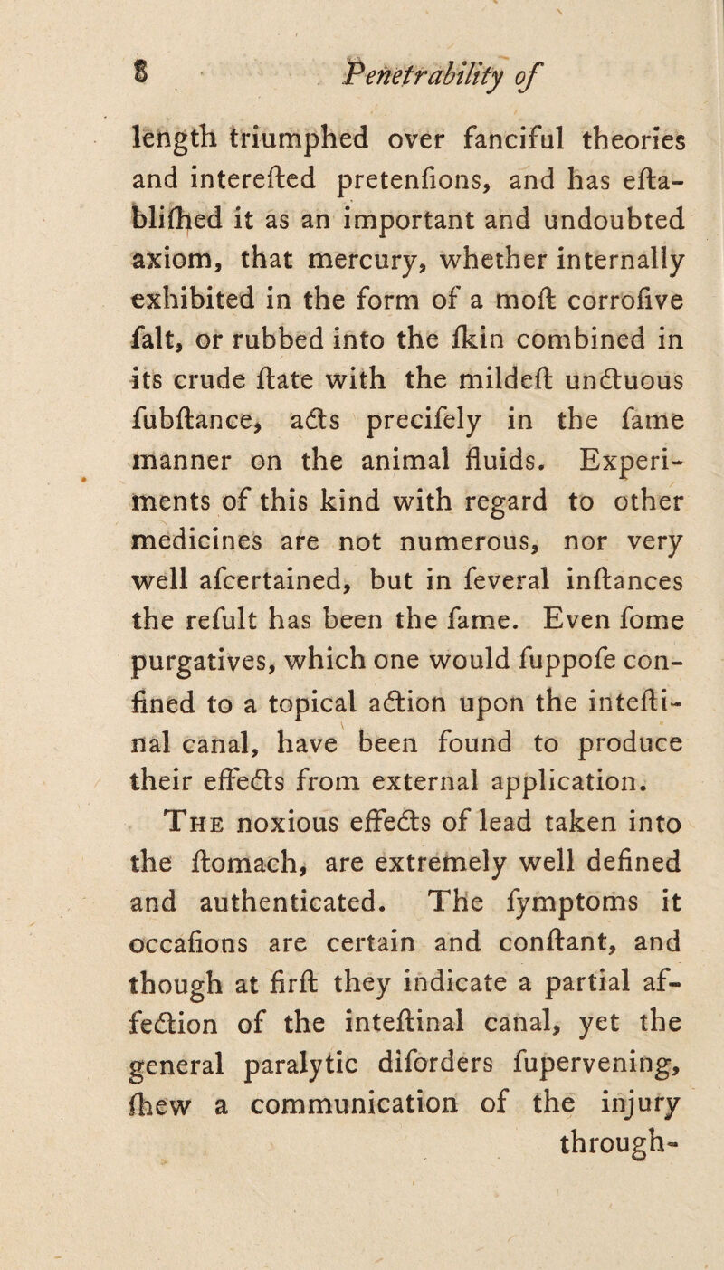 leiigth triumphed over fanciful theories and interefted pretentions, and has efta- blithed it as an important and undoubted axiom, that mercury, whether internally exhibited in the form of a moft corrofive fait, or rubbed into the fkin combined in / its crude ftate with the mildeft undtuous fubftance> adts precifely in the fame manner on the animal fluids. Experi¬ ments of this kind with regard to other medicines are not numerous, nor very well afcertained, but in feveral inflances the refult has been the fame. Even fome purgatives, which one would fuppofe con¬ fined to a topical adlion upon the intefti- nal canal, have been found to produce their effedls from external application. The noxious effedls of lead taken into the ftomach, are extremely well defined and authenticated. The fymptorhs it occafions are certain and confl:ant, and though at firfl: they indicate a partial af- fedtion of the intellinal canal, yet the general paralytic diforders fupervening, {hew a communication of the injury through-