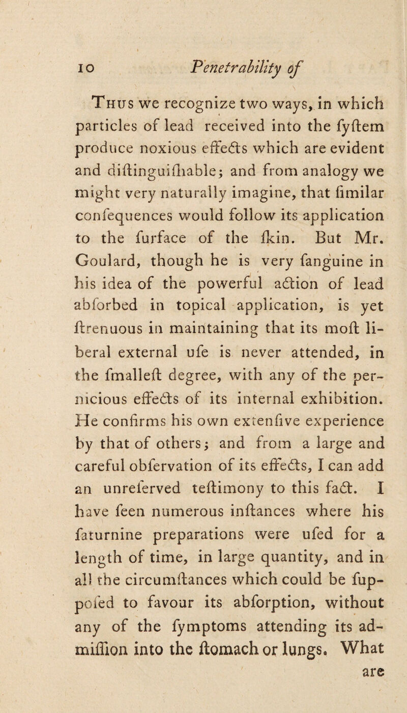 Thus we recognize two ways, in which particles of lead received into the fyftem produce noxious effects which are evident and diftinguifliable; and from analogy we might very naturally imagine, that fimilar confequences would follow its application to the furface of the Ikin. But Mr. Goulard, though he is very fanguine in his idea of the powerful adtion of lead abforbed in topical application, is yet ftrenuous in maintaining that its mofh li¬ beral external ufe is never attended, in the fmalleft degree, with any of the per¬ nicious effedls of its internal exhibition. He confirms his own extenfive experience by that of others^ and from a large and careful obfervation of its eifed:s, I can add an unreferved teftimony to this fad:. I have feen numerous inftances where his faturnine preparations were ufed for a length of time, in large quantity, and in all the circumftances which could be fup- pofed to favour its abforption, without any of the fymptoms attending its ad- mifllon into the ftomach or lungs, What are