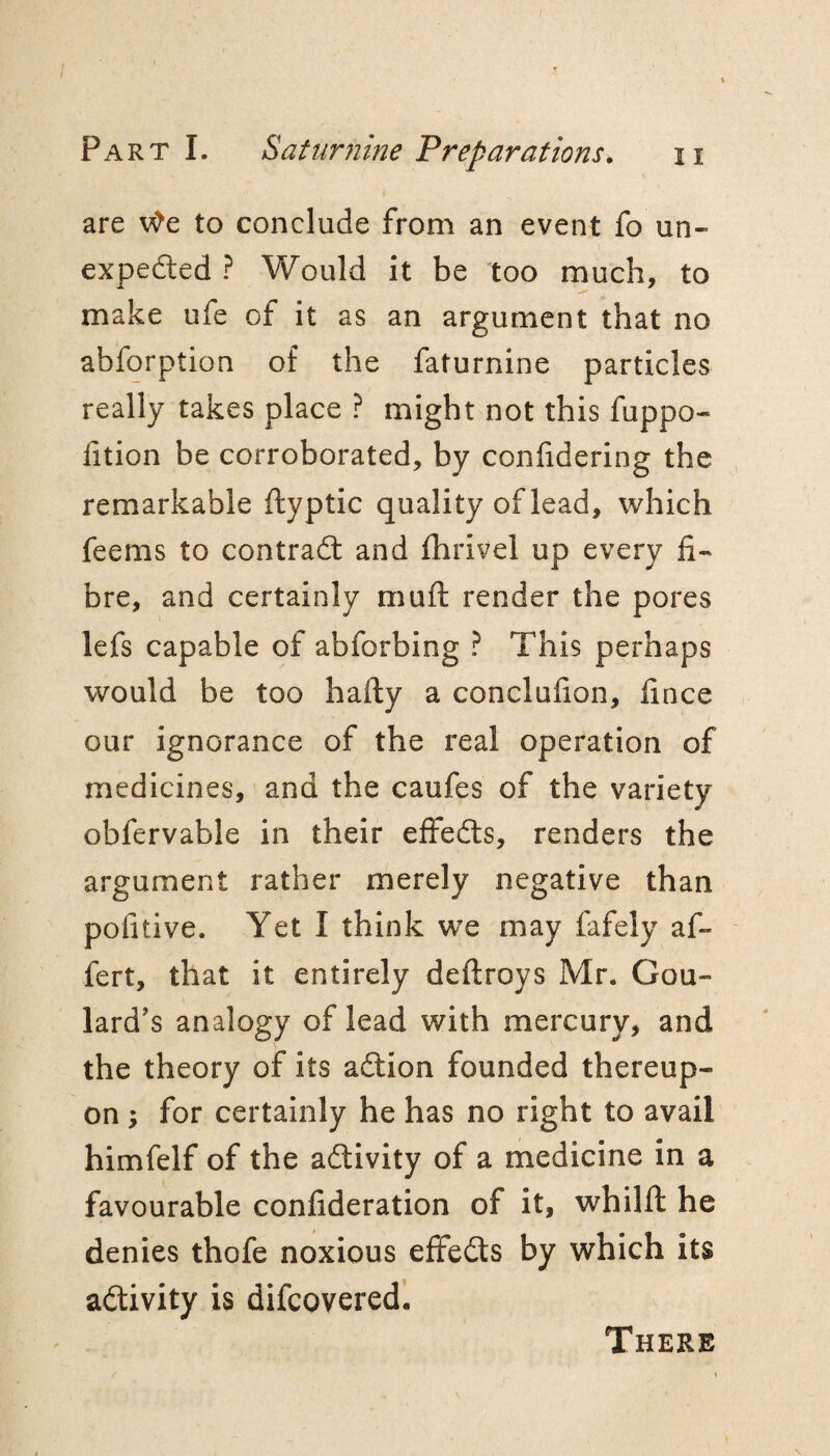 are v^e to conclude from an event fo un- expedled ? Would it be too much, to make ufe of it as an argument that no abforption of the faturnine particles really takes place ? might not this fuppo- fition be corroborated, by conlidering the remarkable ftyptic quality of lead, which feems to contrail and Ihrivel up every fi¬ bre, and certainly muft render the pores lefs capable of abforbing ? This perhaps would be too hafty a conclufion, fince our ignorance of the real operation of medicines, and the caufes of the variety obfervable in their effeils, renders the argument rather merely negative than pofitive. Yet I think we may fafely af- fert, that it entirely deftroys Mr. Gou¬ lard's analogy of lead with mercury, and the theory of its aition founded thereup¬ on ^ for certainly he has no right to avail himfelf of the adlivity of a medicine in a favourable confideration of it, whilfl he denies thofe noxious effeits by which its adlivity is difcoveredl There