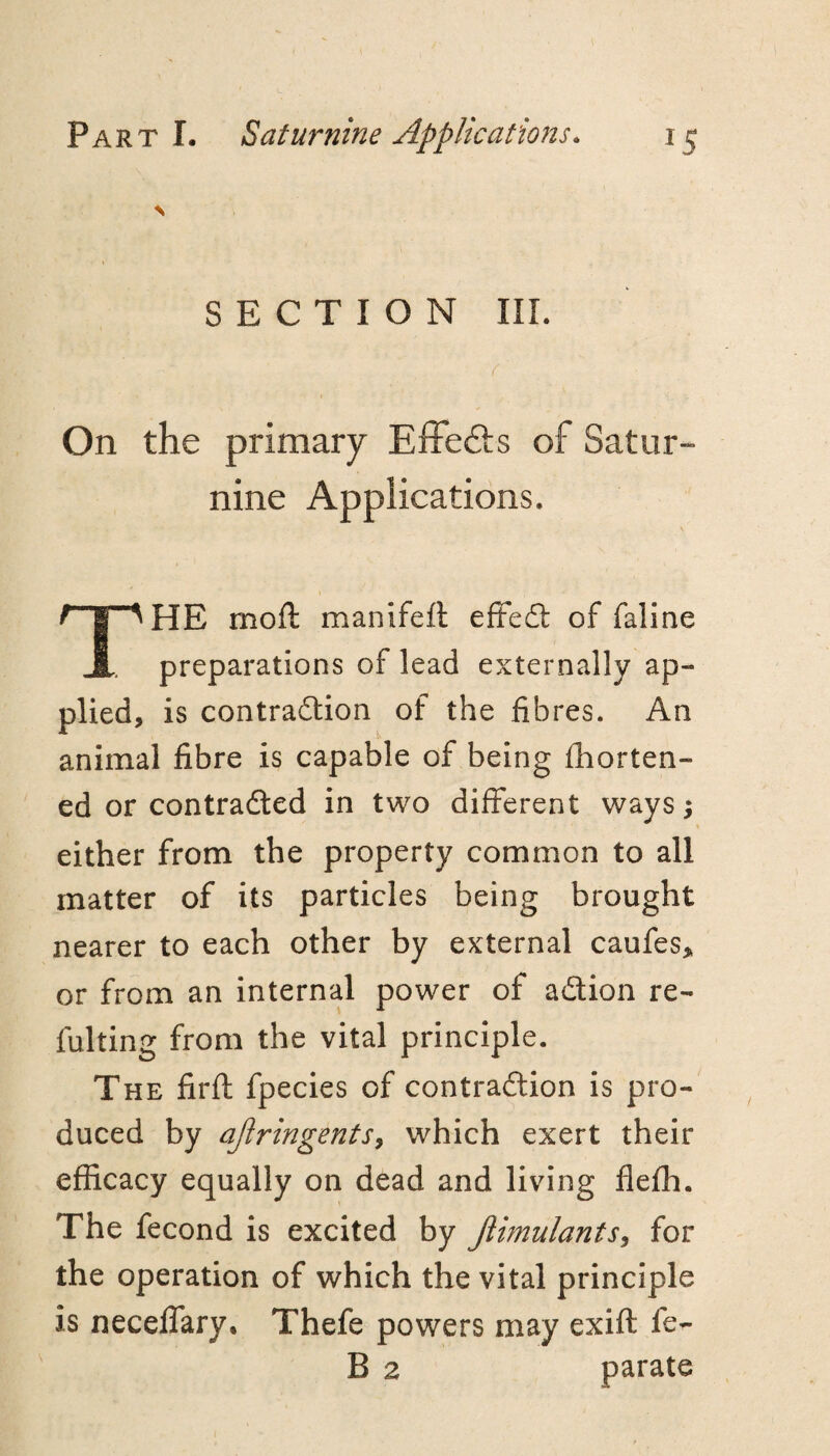 N SECTION III. f On the primary EfFefts of Satur¬ nine Applications. \ The moft manifefl effed: of faline preparations of lead externally ap¬ plied, is contradlion of the fibres. An animal fibre is capable of being fhorten- ed or contradled in two different ways; either from the property common to all matter of its particles being brought nearer to each other by external caufes, or from an internal power of adion re- fulting from the vital principle. The firft fpecies of contradion is pro¬ duced by aJiringentSy which exert their efficacy equally on dead and living flefh. The fecond is excited by JlimulantSy for the operation of which the vital principle is neceffary, Thefe powers may exift fe- B 2 parate