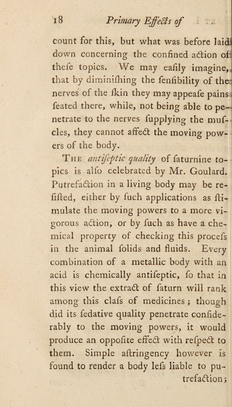 count for this, but what was before laidi down concerning the confined adion ofi thefe topics. We may eafily imagine,, that by diminifhing the fenfibility of the:^ nerves of the llcin they may appeafe pains feated there, while, not being able to pe¬ netrate to the nerves fuppjying the muf- cles, they cannot afifed the moving pow¬ ers of the body. The ant ifep tic quality of faturnine to¬ pics is alfo celebrated by Mr. Goulard. Putrefadion in a living body may be re¬ fitted, either by fuch applications as tti- mulate the moving powers to a more vi¬ gorous adion, or by fuch as have a che¬ mical property of checking this procefs in the animal folids and fluids. Every combination of a metallic body with an acid is chemically antifeptic, fo that in this view the extrad of faturn will rank among this clafs of medicines ; though did its fedative quality penetrate confide- rably to the moving powers, it would produce an oppofite efted with refped to them. Simple attringency however is found to render a body lefs liable to pu¬ trefadion 5 )