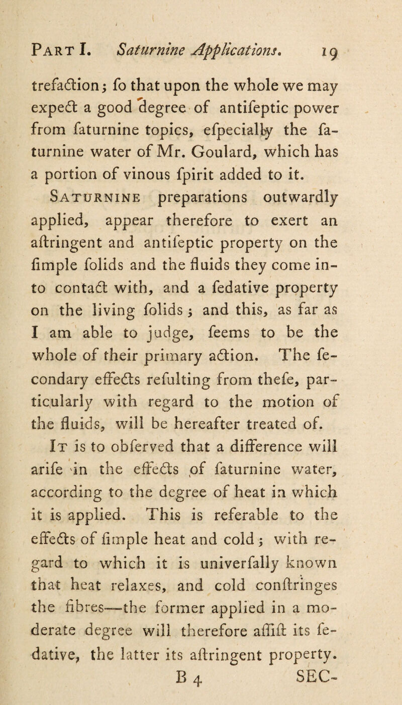 trefadlion; fo that upon the whole we may expe£t a good degree of antifeptic power from faturnine topics, efpecially the fa- turnine water of Mr. Goulard, which has a portion of vinous fpirit added to it. Saturnine preparations outwardly applied, appear therefore to exert an aftringent and antifeptic property on the Ample folids and the fluids they come in¬ to contadl with, and a fedative property on the living folids 5 and this, as far as I am able to judge, feems to be the whole of their primary adtion. The fe- condary efFedls refulting from thefe, par¬ ticularly with regard to the motion of the fluids, will be hereafter treated of. It is to obferved that a difference will arife un the effedts of faturnine water, according to the degree of heat in v/hich it is applied. This is referable to the efFedls of Ample heat and cold 5 with re¬ gard to which it is univerfally known that heat relaxes, and cold conftringes the Abres-—the former applied in a mo¬ derate degree will therefore afllfl: its fe¬ dative, the latter its aftringent property. B 4 SEC-