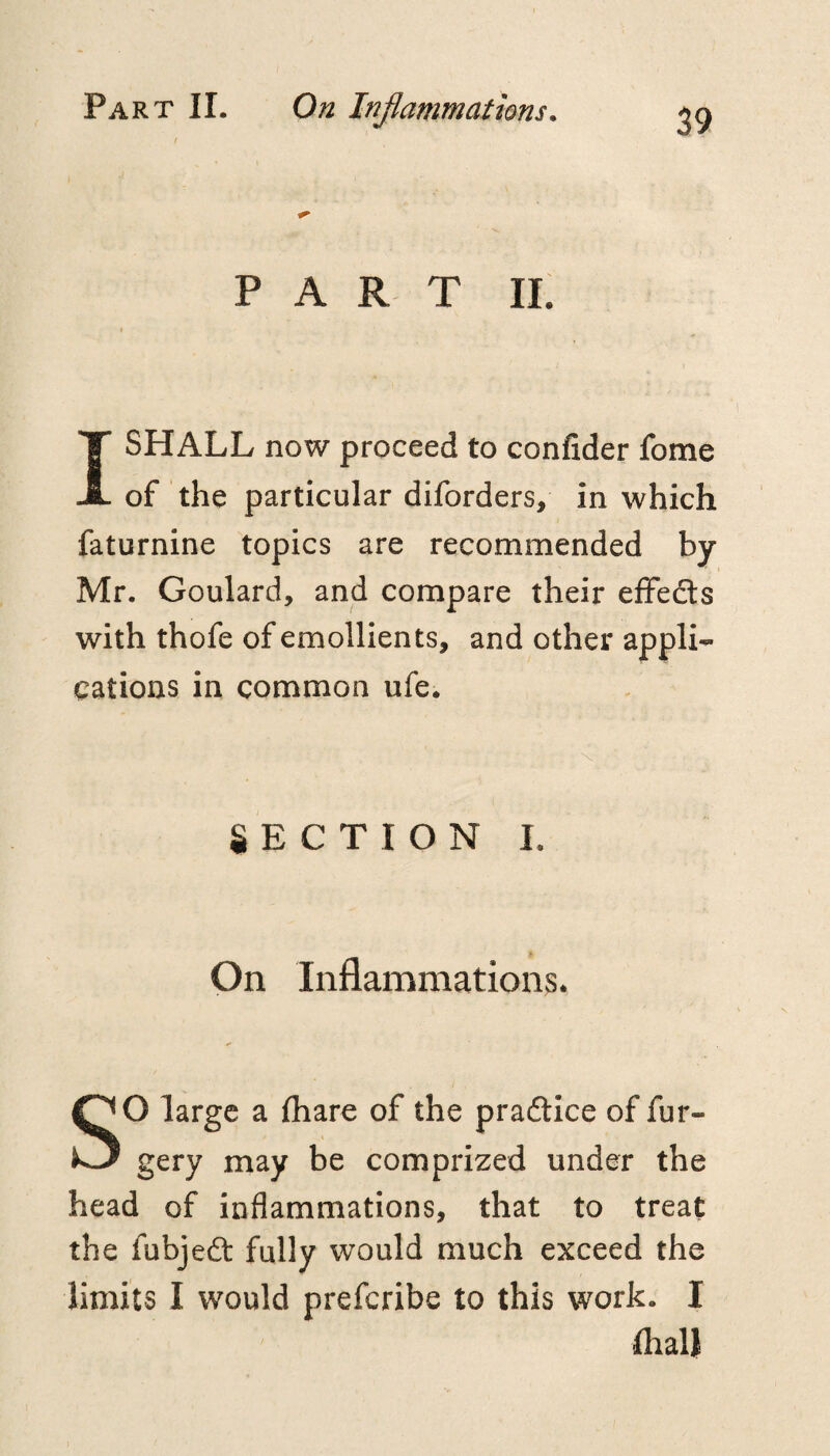 / PART IL I SHALL now proceed to confider fome of the particular diforders, in which faturnine topics are recommended by Mr. Goulard, and compare their effedls with thofe of emollients, and other appli¬ cations in common ufe. § E C T I O N I. On Inflammations. SO large a fhare of the praftice of fur- gery may be comprized under the head of inflammations, that to treat the fubjedt fully would much exceed the limits I would preferibe to this work. I fliall