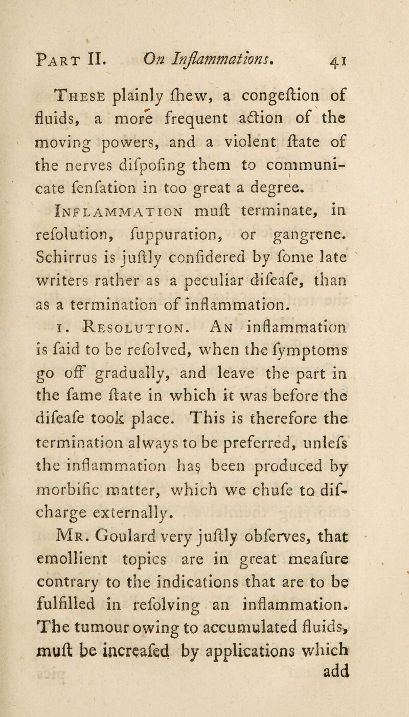 These plainly fhew, a congeilion of fluids, a more frequent adtion of the moving powers, and a violent flate of the nerves difooflng them to communi- cate fenfation in too great a degree. Inflammation mufl: terminate, in refolution, fuppuration, or gangrene. Schirrus is juftly confidered by fome late writers rather as a peculiar difeafe, than as a termination of inflammation. I. Resolution. An inflammation is faid to be refolved, w’hen the fymptoms go off gradually, and leave the part in the fame ftate in which it was before the difeafe took place. This is therefore the termination always to be preferred, unlefs the inflammation ha§ been produced by morbific matter, which we chufe to dif- charge externally. Mr. Goulard very juftly obferves, that emollient topics are in great meafure contrary to the indications that are to be fulfilled in refolving an inflammation. The tumour owing to accumulated fluids, muft be increafed by applications which add