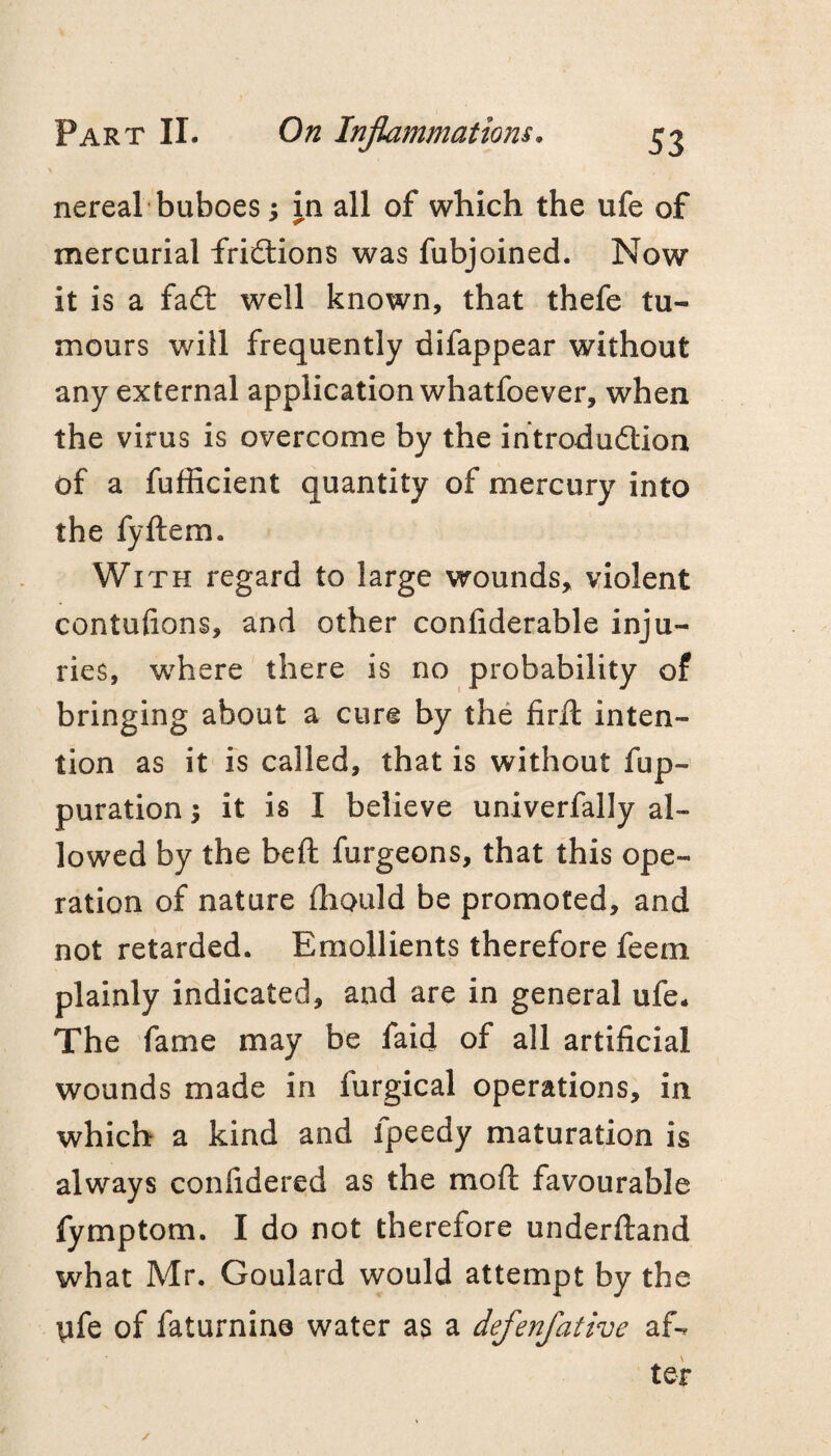 nereal buboes; in all of which the ufe of mercurial fridlions was fubjoined. Now it is a fafl: well known, that thefe tu¬ mours will frequently difappear without any external application whatfoever, when the virus is overcome by the ihtrodudlion of a fufficient quantity of mercury into the fyftem. With regard to large wounds, violent contufions, and other confiderable inju¬ ries, w^here there is no probability of bringing about a cure by the fird: inten¬ tion as it is called, that is without fup- puration; it is I believe univerfally al¬ lowed by the beft furgeons, that this ope¬ ration of nature ihould be promoted, and not retarded. Emollients therefore feem plainly indicated, and are in general ufe. The fame may be faid of all artificial wounds made in furgical operations, in which a kind and fpeedy maturation is always confidered as the moft favourable fymptom. I do not therefore underftand what Mr. Goulard would attempt by the tife of fatui*nin0 water as a defenfative af-. teir