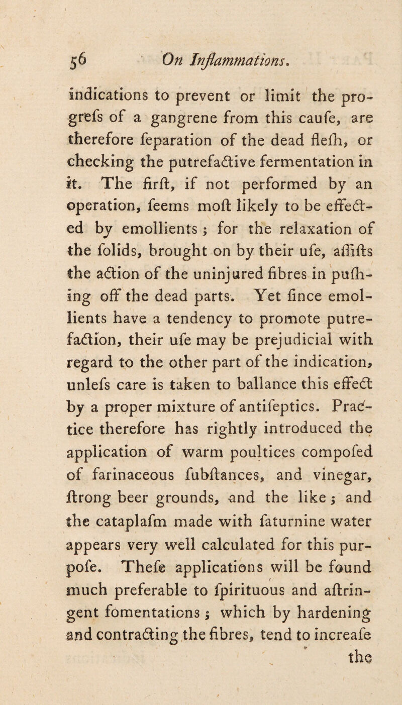 indications to prevent or limit the pro- grefs of a gangrene from this caufe, are therefore feparation of the dead flefh, or checking the patrefadive fermentation in it. The firft, if not performed by an operation, feems moft likely to be effedl- ed by emollients j for the relaxation of the folids, brought on by their ufe, affifts the aftion of the uninjured fibres in 'pufh- ing off the dead parts. Yet fince emol¬ lients have a tendency to promote putre- faftion, their ufe may be prejudicial with regard to the other part of the indication, unlefs care is taken to ballance this effedl by a proper mixture of antifeptics. Prac¬ tice therefore has rightly introduced the application of warm poultices compofed of farinaceous fubftances, and vinegar, ftrong beer grounds, and the like 5 and the cataplafm made with faturnine water appears very well calculated for this pur¬ pose. Thefe applications will be found f much preferable to fpirituous and aftrin- gent fomentations 5 which by hardening and contrafling the fibres, tend to increafe the