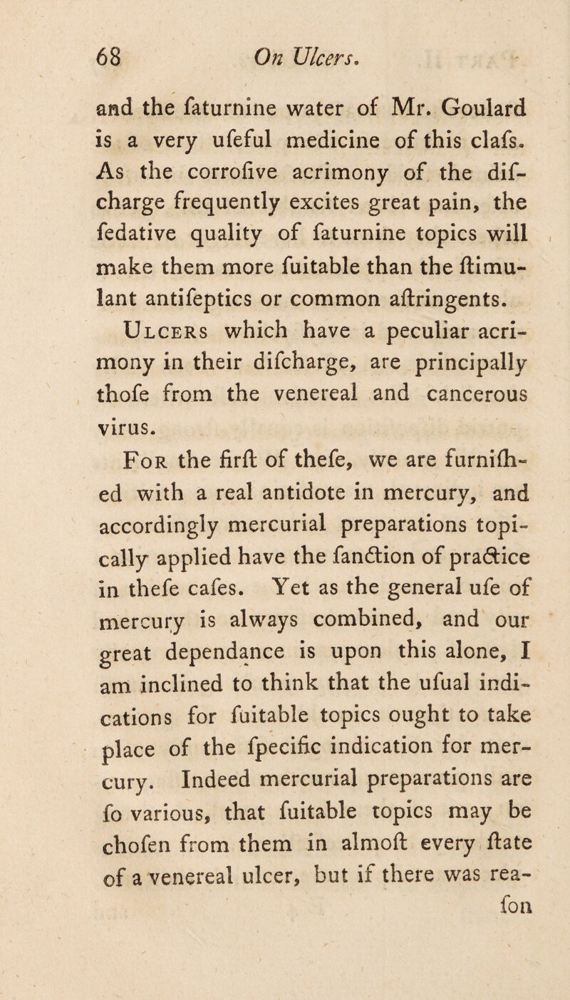 and the faturnine water of Mr. Goulard is a very ufeful medicine of this clafs. As the corrofive acrimony of the dif- charge frequently excites great pain, the fedative quality of faturnine topics will , make them more fuitable than the ftimu- lant antifeptics or common aftringents. Ulcers which have a peculiar acri¬ mony in their difcharge, are principally thofe from the venereal and cancerous virus. For the firft of thefe, we are furnifh- ed with a real antidote in mercury, and accordingly mercurial preparations topi¬ cally applied have the fanftion of praftice in thefe cafes. Yet as the general ufe of mercury is always combined, and our great dependance is upon this alone, I am inclined to think that the ufual indi¬ cations for fuitable topics ought to take place of the fpecific indication for mer¬ cury. Indeed mercurial preparations are fo various, that fuitable topics may be chofen from them in almoft every ftate of a venereal ulcer, but if there was rea- fon