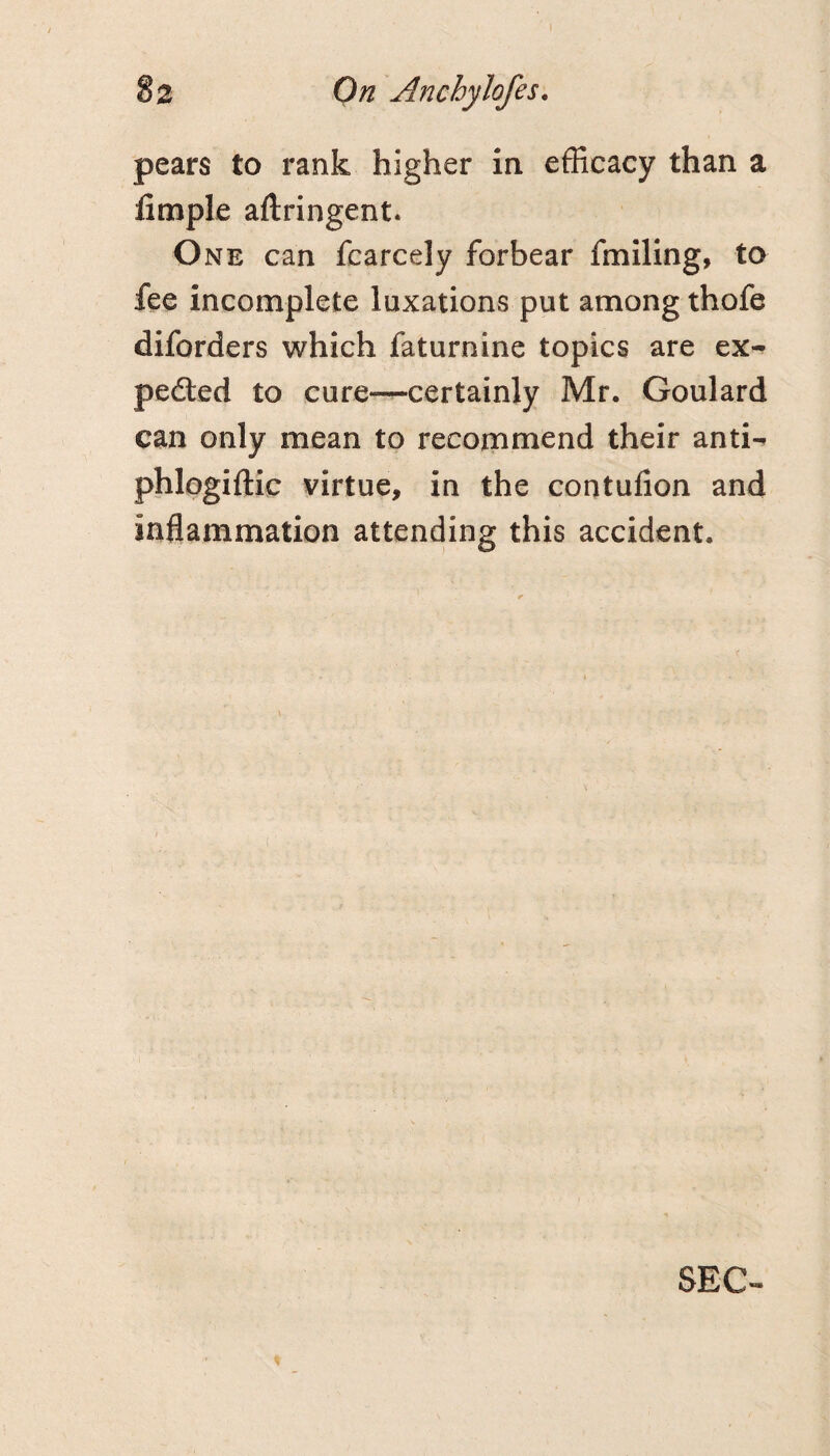 pears to rank higher in efficacy than a fimple aftringent. One can fcarcely forbear fmiling, to fee incomplete luxations put among thofe diforders which faturnine topics are ex^ ped:ed to cure—certainly Mr. Goulard can only mean to recommend their anti- phlogiftic virtue, in the contulion and inflammation attending this accident. SEC-