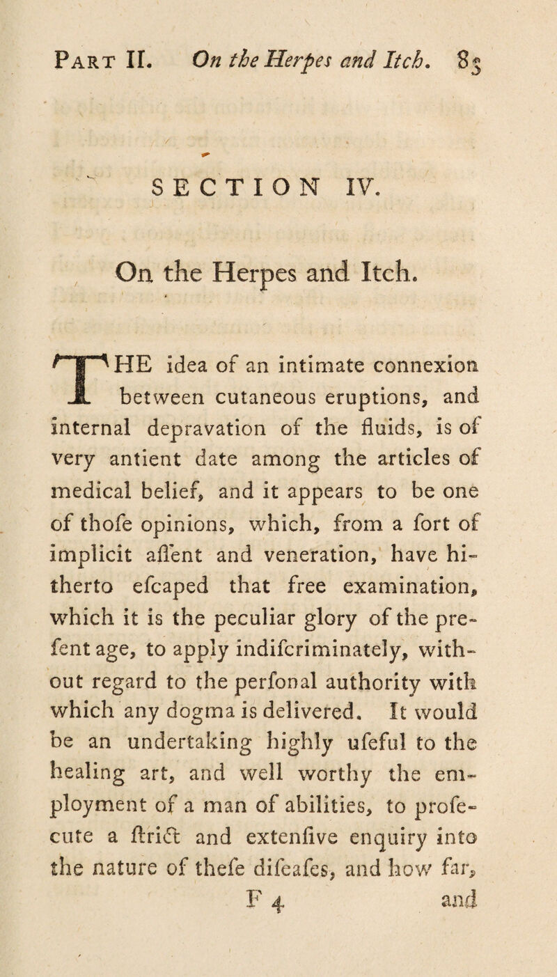 SECTION IV. , On the Herpes and Itch. t The idea of an intimate connexion between cutaneous eruptions, and internal depravation of the fluids, is of very antient date among the articles of medical belief, and it appears to be one of thofe opinions, which, from a fort of implicit aflent and veneration, have hi¬ therto efcaped that free examination, which it is the peculiar glory of the pre- fentage, to apply indifcriminately, with¬ out regard to the perfonal authority with which any dogma is delivered. It would be an undertaking highly ufeful to the healing art, and well worthy the em¬ ployment of a man of abilities, to profe- cute a ftrift and extenfive enquiry into the nature of thefe difeafes, and how far^, F 4 and