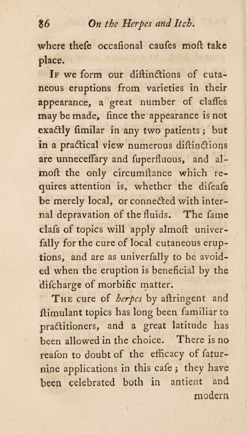 where thefe occafional caufes moft take place. If we form our diftindtions of cuta¬ neous eruptions from varieties in their appearance, a great number of claffes may be made, fince the appearance is not exadlly fimilar in any two patients; but in a pradtical view numerous diftindtions are unneceflary and fuperfluous, and al- moft the only circumftance which re¬ quires attention is, whether the difeafe be merely local, or connedted with inter¬ nal depravation of the fluids. The fame clafs of topics will apply almoft univer- fally for the cure of local cutaneous erup¬ tions, and are as univerfally to be avoid¬ ed when the eruption is beneficial by the difcharge of morbific rnatter. The cure of herpes by aftringent and ftimulant topics has long been familiar to pradlitioners, and a great latitude has been allowed in the choice. There is no reafon to doubt of the efficacy of fatur- nine applications in this cafe f they have been celebrated both in antient and modern