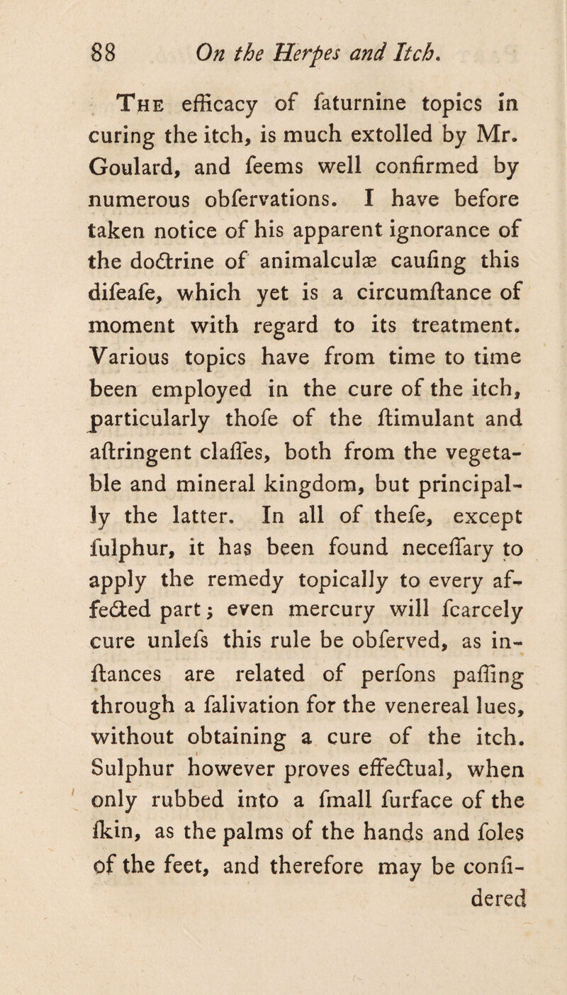 The efficacy of faturnine topics in curing the itch, is much extolled by Mr. Goulard, and feems well confirmed by numerous obfervations. I have before taken notice of his apparent ignorance of the doftrine of animalculae caufing this difeafe, which yet is a circumftance of moment with regard to its treatment. Various topics have from time to time been employed in the cure of the itch, particularly thofe of the ftimulant and aftringent clafles, both from the vegeta¬ ble and mineral kingdom, but principal¬ ly the latter. In all of thefe, except fulphur, it has been found necelTary to apply the remedy topically to every af- fe(9:ed part; even mercury will fcarcely cure unlefs this rule be obferved, as in- ftances are related of perfons paffing through a falivation for the venereal lues, without obtaining a cure of the itch. Sulphur however proves effedtual, when only rubbed into a fmall furface of the fkin, as the palms of the hands and foies of the feet, and therefore may be confi- dered