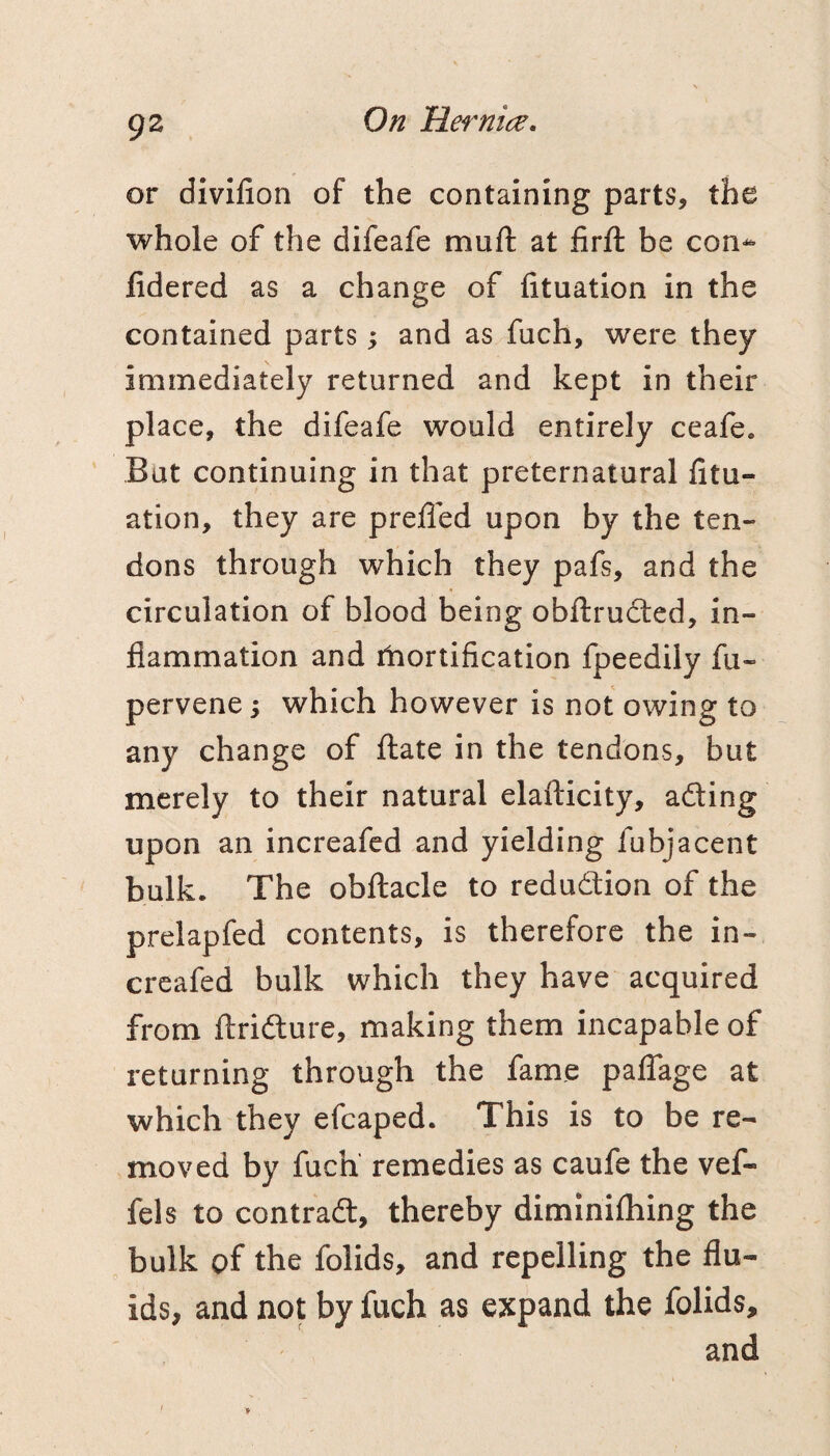 gz or divilion of the containing parts, the whole of the difeafe muft at firft be con^ fidered as a change of fituation in the contained parts; and as fuch, were they immediately returned and kept in their place, the difeafe would entirely ceafe. But continuing in that preternatural litu- ation, they are preffed upon by the ten¬ dons through which they pafs, and the circulation of blood being obftrudted, in¬ flammation and itiortification fpeedily fu- pervene; which however is not owing to any change of flate in the tendons, but merely to their natural elafticity, ading upon an increafed and yielding fubjacent bulk. The obftacle to redudion of the prelapfed contents, is therefore the in¬ creafed bulk which they have acquired from ftridure, making them incapable of returning through the fame palTage at which they efcaped. This is to be re¬ moved by fuch remedies as caufe the vef- fels to contrad, thereby diminifliing the bulk of the folids, and repelling the flu¬ ids, and not by fuch as expand the folids, and ' >