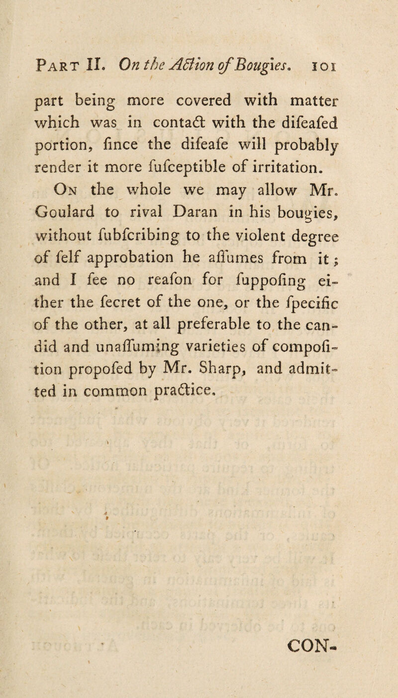 ) part being more covered with matter which was in contadl with the difeafed portion, fince the difeafe will probably render it more fufceptible of irritation. On the whole we may allow Mr. Goulard to rival Daran in his bougies, without fubfcribing to the violent degree of felf approbation he affumes from it; and I fee no reafon for fuppofing ei¬ ther the fecret of the one, or the fpecific of the other, at all preferable to, the can¬ did and unaffuming varieties of compofi- tion propofed by Mr. Sharp, and admit¬ ted in common practice. CON^