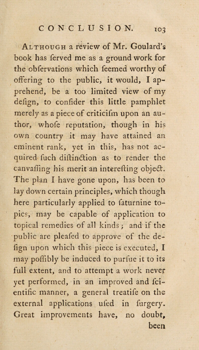 CONCLUSION. Although a review of Mr. Goulard’s book has ferved me as a ground work for the obfervations which feemed worthy of offering to the public, it would, I ap¬ prehend, be a too limited view of my defign, to confider this little pamphlet merely as a piece of criticifm upon an au¬ thor, whofe reputation, though in his own country it may have attained an eminent rank, yet in this, has not ac¬ quired fuch diftinftion as to render the canvaffing his merit an interefting objeflr. The plan I have gone upon, has been to lay down certain principles, which though here particularly applied to faturnine to¬ pics, may be capable of application to topical remedies of all kinds; and if the •public are pleafed to approve of the de¬ fign upon which this piece is executed, I may poffibly be induced to purfue it to its full extent, and to attempt a work never yet performed, in an improved and fci- entific manner, a general treatife on the external applications ufed in furgery. Great improvements have, ' no doubt, been