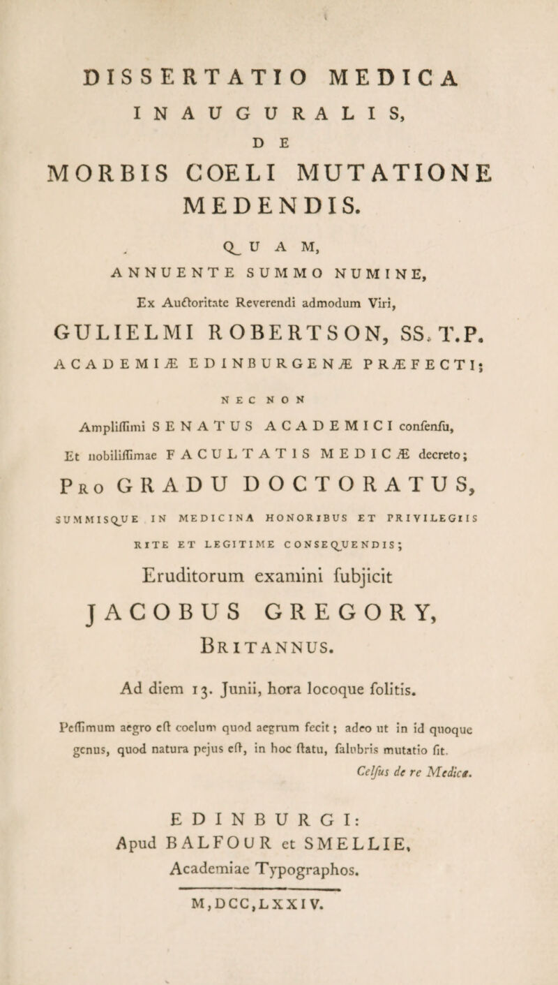 k DISSERTATIO MEDICA INAUGURALIS, D E MORBIS COELI MUTATIONE MEDENDIS. U A M, ANNUENTE SUMMO NUMINE, Ex Aufloritate Reverendi admodum Viri, GULIELMI ROBERTSON, SS.T.P. ACADEMIAE EDINBURGENjE PRjEFECTI; NEC NON AmplilTimi SENATUS ACADEMICI confenfu, Et nobiliffimae FACULTATIS MEDICiE decreto; Pro gradu DOCTORATUS, SUMMISQUE IN MEDICINA HONORIBUS ET PRIVILEGIIS RITE ET LEGITIME CONSE Q^U E N D I S ; Eruditorum examini fubjicit JACOBUS GREGOR Y, Britannus. Ad diem 13. Junii, hora locoque folitis. PcHlmum aegro efl coelum quod aegrum fecit; adeo ut in id quoque genus, quod natura pejus cd, in hoc (latu, falubris mutatio fit. Celfus de re Medica. E D I N B U R G I : Apud BALFOUR et SMELLIE, Academiae Typographos.