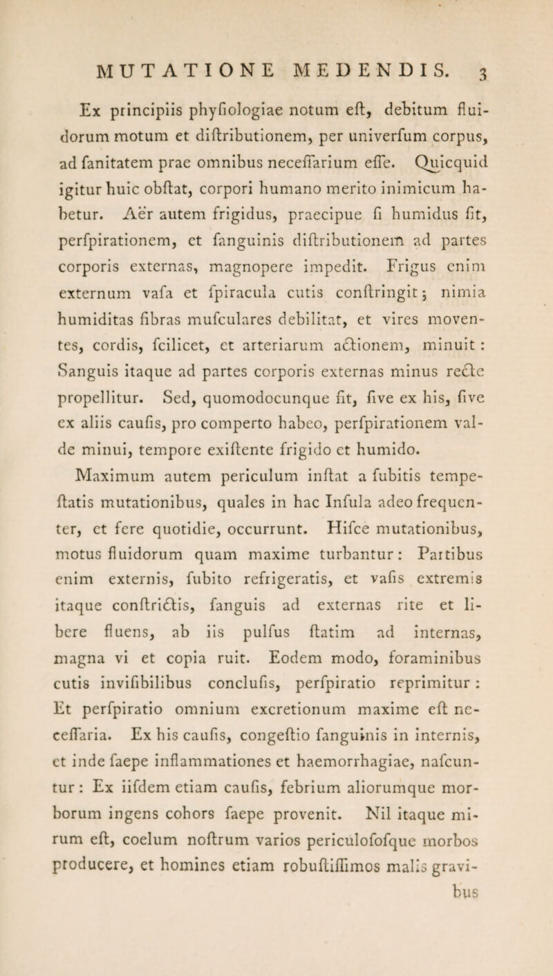 Ex principiis phyfiologiae notum eft, debitum flui¬ dorum motum et diflributionem, per univerfum corpus, ad fanitatem prae omnibus necefiarium efle. Quicquid igitur huic obflat, corpori humano merito inimicum ha¬ betur. Aer autem frigidus, praecipue fi humldus fit, perfpirationem, ct fanguinis diftributionem ad partes corporis externas, magnopere impedit. Frigus cnini externum vafa et fpiracula cutis conftrlngit 5 nimia humiditas fibras mufculares debilitat, et vires moven¬ tes, cordis, fcilicet, ct arteriarum actionem, minuit : Sanguis itaque ad partes corporis externas minus recle propellitur. Sed, quomodocunque fit, five ex his, five ex aliis caufis, pro comperto habeo, perfpirationem val¬ de minui, tempore exiflente frigido et humido. Maximum autem periculum inflat a fubitis tempe- ftatls mutationibus, quales in hac Infula adeo frequen¬ ter, ct fere quotidie, occurrunt. Hifce mutationibus, motus fluidorum quam maxime turbantur: Partibus enim externis, fubito refrigeratis, et vafis extremis itaque conftridlis, fanguis ad externas rite et li¬ bere fluens, ab iis pulfus ftatim ad internas, magna vi et copia ruit. Eodem modo, foraminibus cutis invifibilibus conclufis, perfpiratio reprimitur : Et perfpiratio omnium excretionum maxime efl nc- cefTaria. Ex his caufis, congeflio fanguinis in internis, et inde faepe inflammationes et haemorrhagiae, nafeun- tur: Ex iifdem etiam caufis, febrium aliorumque mor¬ borum ingens cohors faepe provenit. Nil itaque mi¬ rum eft, coelum noftrum varios periculofofque morbos producere, et homines etiam robuflifTimos malis gravi¬ bus