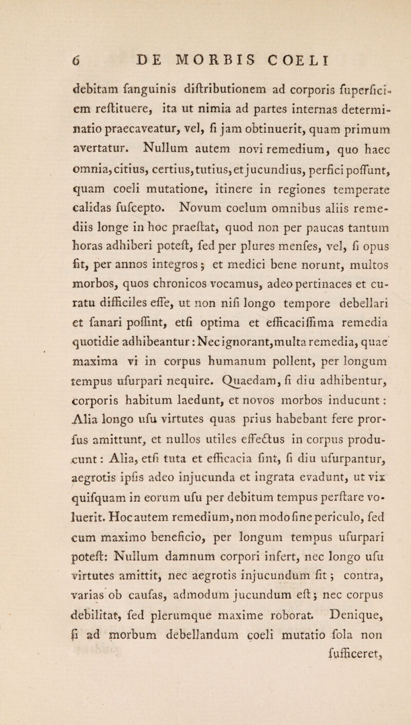 debitam fanguinis diftributionem ad corporis fuperfici- em reftituere, ita ut nimia ad partes internas determi¬ natio praecaveatur, vel, fi jam obtinuerit, quam primum avertatur. Nullum autem novi remedium, quo haec omnia,citius, certius,tutius,et jucundius, perfici pofTunt, quam coeli mutatione, itinere in regiones temperate calidas fufcepto. Novum coelum omnibus aliis reme¬ diis longe in hoc praeflat, quod non per paucas tantum horas adhiberi poteft, fedper plures menfes, vel, fi opus fit, per annos integros; et medici bene norunt, multos morbos, quos chronicos vocamus, adeo pertinaces et cu¬ ratu difficiles efle, ut non nifi longo tempore debellari et fanari poffint, etfi optima et efficaciffima remedia quotidie adhibeantur:Necignorant,muIta remedia, quae maxima vi in corpus humanum pollent, per longum tempus ufurpari nequire. Quaedam, fi diu adhibentur, corporis habitum laedunt, et novos morbos inducunt: Alia longo ufu virtutes quas prius habebant fere pror- fus amittunt, et nullos utiles effeftus in corpus produ¬ cunt: Alia, etfi tuta et efficacia fint, fi diu ufurpantur, aegrotis ipfis adeo injucunda et ingrata evadunt, ut vix quifquam in eorum ufu per debitum tempus perflare vo¬ luerit. Hoc autem remedium, non modo fine periculo, fed cum maximo beneficio, per longum tempus ufurpari poteft: Nullum damnum corpori infert, nec longo ufu virtutes amittit, nec aegrotis injucundum fit; contra, varias ob caufas, admodum jucundum eft; nec corpus debilitat, fed plerumque maxime roborat. Denique, (i ad morbum debellandum coeli mutatio fola non fufficeret.