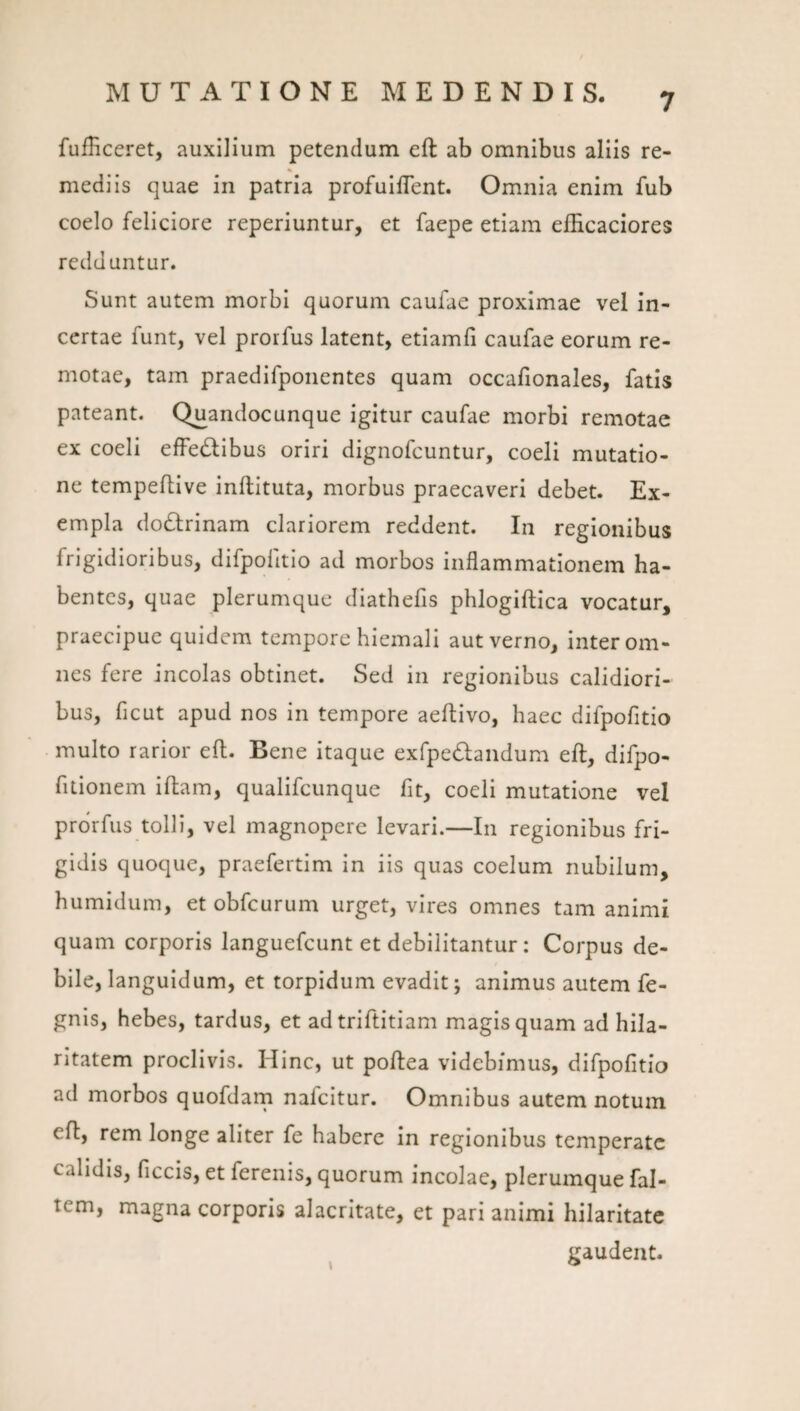 fufficeret, auxilium petendum eft ab omnibus aliis re¬ mediis quae in patria profuIfTent. Omnia enim fub coelo feliciore reperiuntur, et faepe etiam eflicaciores redduntur. Sunt autem morbi quorum caufae proximae vel in¬ certae funt, vel prorfus latent, etiamfi caufae eorum re¬ motae, tam praedifponentes quam occafionales, fatis pateant. Quandocunque igitur caufae morbi remotae ex coeli elFedtibus oriri dignofeuntur, coeli mutatio¬ ne tempefllve inftituta, morbus praecaveri debet. Ex¬ empla dodlrinam clariorem reddent. In regionibus frigidioribus, difpofitio ad morbos Inflammationem ha¬ bentes, quae plerumque diathefis phlogiftica vocatur, praecipue quidem tempore hiemali aut verno, inter om¬ nes fere incolas obtinet. Sed in regionibus calidiori¬ bus, ficut apud nos in tempore aeflivo, haec difpofitio multo rarior eft. Bene itaque exfpedlandum eft, difpo- fitionem Iftam, qualifeunque fit, coeli mutatione vel prorfus tolli, vel magnopere levari.—In regionibus fri¬ gidis quoque, praefertim in iis quas coelum nubilum, humidum, et obfcurum urget, vires omnes tam animi quam corporis languefcunt et debilitantur: Corpus de¬ bile, languidum, et torpidum evadit; animus autem fe- gnls, hebes, tardus, et adtriftitiam magis quam ad hila¬ ritatem proclivis. Hinc, ut poftea videbimus, difpofitio ad morbos quofdarn nalcitur. Omnibus autem notum eft, rem longe aliter fe habere in regionibus temperate calidis, ficcis, et ferenis, quorum Incolae, plerumque fal- tem, magna corporis alacritate, et pari animi hilaritate gaudent.