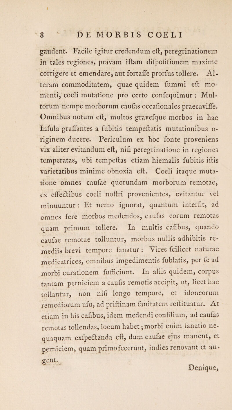 gaudent. Facile igitur credendum efl, peregrinationem in tales regiones, pravam iftam difpofitionem maxime corrigere et emendare, aut fortafle prorfus tollere. Al¬ teram commoditatem, quae quidem fummi efl mo¬ menti, coeli mutatione pro certo confequimur: Mul¬ torum nempe morborum caufas occafionales praecavifle. Omnibus notum eft, multos gravefque morbos in hac Infula graflantes a fubitis tempeftatis mutationibus o- riginem ducere. Periculum ex hoc fonte proveniens vix aliter evitandum eft, nili peregrinatione in regiones temperatas, ubi tempeftas etiam hiemalis fubitis iftis varietatibus minime obnoxia eft. Coeli itaque muta¬ tione omnes caufae quorundam morborum remotae, ex efFe6libus coeli noftri provenientes, evitantur vel minuuntur: Et nemo ignorat, quantum interfit, ad omnes fere morbos medendos, caufas eorum remotas quam primum tollere. In multis cafibus, quando caufae remotae tolluntur, morbus nullis adhibitis re¬ mediis brevi tempore fanatur: Vires fcilicet naturae medicatrices, omnibus impedimentis fublatis, per fe ad morbi curationem fuiTiciunt. In aliis quidem, corpus tantam perniciem a caufis remotis accipit, ut, licet hae tollantur, non nifi longo tempore, et idoneorum remediorum ufu, ad priftinam fanitatem reftituatur. At etiam in bis cafibus, idem medendi confillum, ad caufas remotas tollendas, locum habet; morbi enim fanatio ne¬ quaquam exfpe£fanda eft, dum caufae ejus manent, et perniciem, quam primo fecerunt, indies renovant et au- gent. Denique,